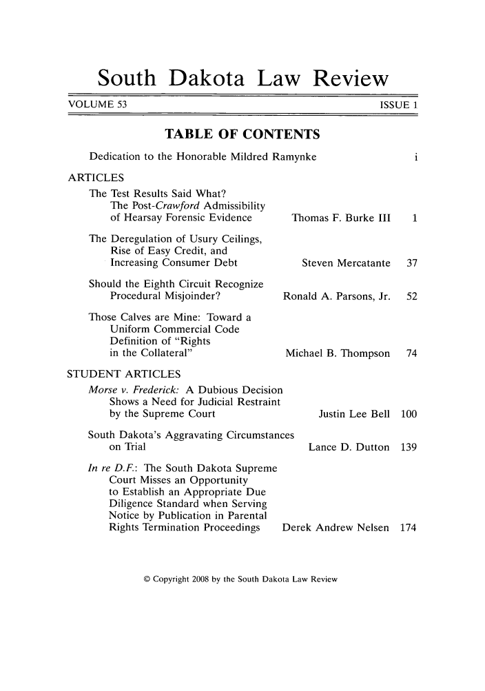 handle is hein.journals/sdlr53 and id is 1 raw text is: South Dakota Law Review

VOLUME 53

ISSUE 1

TABLE OF CONTENTS
Dedication to the Honorable Mildred Ramynke
ARTICLES
The Test Results Said What?
The Post-Crawford Admissibility
of Hearsay Forensic Evidence    Thomas F. Burke III  1
The Deregulation of Usury Ceilings,
Rise of Easy Credit, and
Increasing Consumer Debt          Steven Mercatante  37
Should the Eighth Circuit Recognize
Procedural Misjoinder?        Ronald A. Parsons, Jr.  52
Those Calves are Mine: Toward a
Uniform Commercial Code
Definition of Rights
in the Collateral             Michael B. Thompson  74
STUDENT ARTICLES
Morse v. Frederick: A Dubious Decision
Shows a Need for Judicial Restraint
by the Supreme Court                 Justin Lee Bell 100
South Dakota's Aggravating Circumstances
on Trial                           Lance D. Dutton  139
In re D.F: The South Dakota Supreme
Court Misses an Opportunity
to Establish an Appropriate Due
Diligence Standard when Serving
Notice by Publication in Parental
Rights Termination Proceedings  Derek Andrew Nelsen 174

© Copyright 2008 by the South Dakota Law Review


