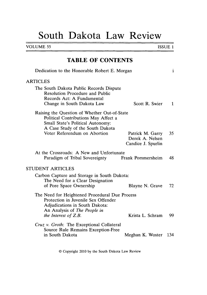 handle is hein.journals/sdlr55 and id is 1 raw text is: South Dakota Law Review

VOLUME 55

TABLE OF CONTENTS
Dedication to the Honorable Robert E. Morgan
ARTICLES

The South Dakota Public Records Dispute
Resolution Procedure and Public
Records Act: A Fundamental
Change in South Dakota Law
Raising the Question of Whether Out-of-State
Political Contributions May Affect a
Small State's Political Autonomy:
A Case Study of the South Dakota
Voter Referendum on Abortion      I
C
At the Crossroads: A New and Unfortunate
Paradigm of Tribal Sovereignty  Frar

STUDENT ARTICLES
Carbon Capture and Storage in South Dakota:
The Need for a Clear Designation
of Pore Space Ownership             Blay
The Need for Heightened Procedural Due Process
Protection in Juvenile Sex Offender
Adjudications in South Dakota:
An Analysis of The People in
the Interest of Z.B.                Kris

Cruz v. Groth: The Exceptional Collateral
Source Rule Remains Exception-Free
in South Dakota

Scott R. Swier

Patrick M. Garry
Derek A. Nelsen
andice J. Spurlin
ik Pommersheim

ne N. Grave
ta L. Schram
an K. Woster

Meghz

© Copyright 2010 by the South Dakota Law Review

ISSUE 1


