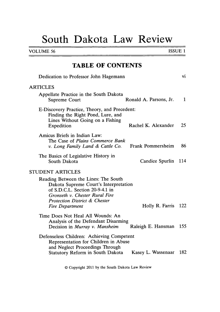 handle is hein.journals/sdlr56 and id is 1 raw text is: South Dakota Law Review

VOLUME 56

ISSUE 1

TABLE OF CONTENTS
Dedication to Professor John Hagemann
ARTICLES
Appellate Practice in the South Dakota
Supreme Court                 Ronald A. Parsons, Jr.
E-Discovery Practice, Theory, and Precedent:
Finding the Right Pond, Lure, and
Lines Without Going on a Fishing
Expedition                     Rachel K. Alexander
Amicus Briefs in Indian Law:
The Case of Plains Commerce Bank
v. Long Family Land & Cattle Co.  Frank Pommersheim
The Basics of Legislative History in
South Dakota                        Candice Spurlin

vi

1
25
86
114

STUDENT ARTICLES
Reading Between the Lines: The South
Dakota Supreme Court's Interpretation
of S.D.C.L. Section 20-9-4.1 in
Gronseth v. Chester Rural Fire
Protection District & Chester
Fire Department                       Holly R. Farris 122
Time Does Not Heal All Wounds: An
Analysis of the Defendant Disarming
Decision in Murray v. Mansheim   Raleigh E. Hansman  155
Defenseless Children: Achieving Competent
Representation for Children in Abuse
and Neglect Proceedings Through
Statutory Reform in South Dakota  Kasey L. Wassenaar 182

@ Copyright 2011 by the South Dakota Law Review


