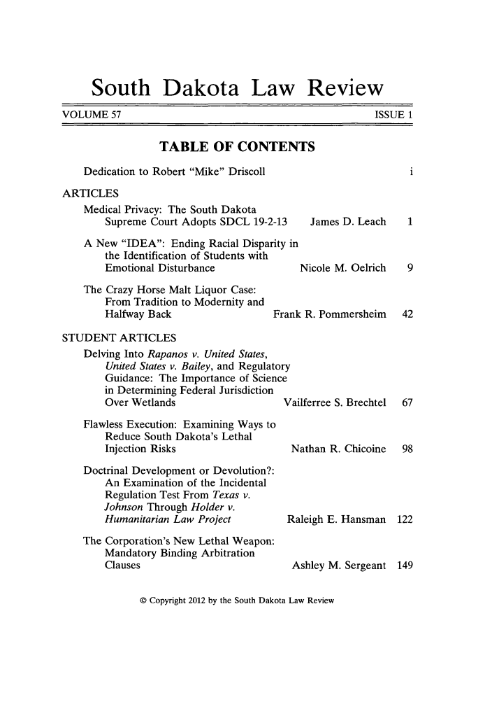 handle is hein.journals/sdlr57 and id is 1 raw text is: South Dakota Law Review

VOLUME 57

TABLE OF CONTENTS
Dedication to Robert Mike Driscoll
ARTICLES

Medical Privacy: The South Dakota
Supreme Court Adopts SDCL 19-2-13
A New IDEA: Ending Racial Disparity in
the Identification of Students with
Emotional Disturbance
The Crazy Horse Malt Liquor Case:
From Tradition to Modernity and
Halfway Back                  Frank

James D. Leach

Nicole M. Oelrich
R. Pommersheim

STUDENT ARTICLES
Delving Into Rapanos v. United States,
United States v. Bailey, and Regulatory
Guidance: The Importance of Science
in Determining Federal Jurisdiction
Over Wetlands                   Vailferree S. Brechtel
Flawless Execution: Examining Ways to
Reduce South Dakota's Lethal
Injection Risks                  Nathan R. Chicoine
Doctrinal Development or Devolution?:
An Examination of the Incidental
Regulation Test From Texas v.
Johnson Through Holder v.
Humanitarian Law Project         Raleigh E. Hansman
The Corporation's New Lethal Weapon:
Mandatory Binding Arbitration
Clauses                          Ashley M. Sergeant

© Copyright 2012 by the South Dakota Law Review

ISSUE 1


