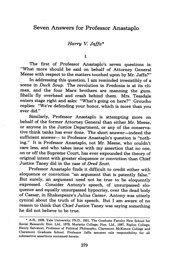 handle is hein.journals/sealr13 and id is 387 raw text is: Seven Answers for Professor Anastaplo

Harry V. Jaffa*
I.
The first of Professor Anastaplo's seven questions is:
What more should be said on behalf of Attorney General
Meese with respect to the matters touched upon by Mr. Jaffa?
In addressing this question, I am reminded irresistibly of a
scene in Duck Soup. The revolution in Fredonia is at its cli-
max, and the four Marx brothers are manning the guns.
Shells fly overhead and crash behind them. Mrs. Teasdale
enters stage right and asks: What's going on here? Groucho
replies: We're defending your honor, which is more than you
ever did.
Similarly, Professor Anastaplo is attempting more on
behalf of the former Attorney General than either Mr. Meese,
or anyone in the Justice Department, or any of the conserva-
tive think tanks has ever done. The short answer-indeed the
sufficient answer- to Professor Anastaplo's question is noth-
ing. It is Professor Anastaplo, not Mr. Meese, who couldn't
care less, and who takes issue with my assertion that no one,
on or off the Supreme Court, has ever expounded the theory of
original intent with greater eloquence or conviction than Chief
Justice Taney did in the case of Dred Scott.
Professor Anastaplo finds it difficult to credit either with
eloquence or conviction an argument that is patently false.
But surely, an argument need not be true to be eloquently
expressed. Consider Antony's speech, of unsurpassed elo-
quence and equally unsurpassed hypocrisy, over the dead body
of Caesar, in Shakespeare's Julius Caesar. Antony was utterly
cynical about the truth of his speech. But I am aware of no
reason to think that Chief Justice Taney was saying something
he did not believe to be true.
* A.B., 1939, Yale University; Ph.D., 1951, The Graduate Faculty New School for
Social Research; Hon. Lld., 1979, Marietta College; Hon. Lld., 1987, Riplon College;
Henry Salvatori, Professor of Political Philosophy, Claremont McKenna College and
Claremont Graduate School. Professor Jaffa assumes sole responsibility for all
substantive assertions contained herein.


