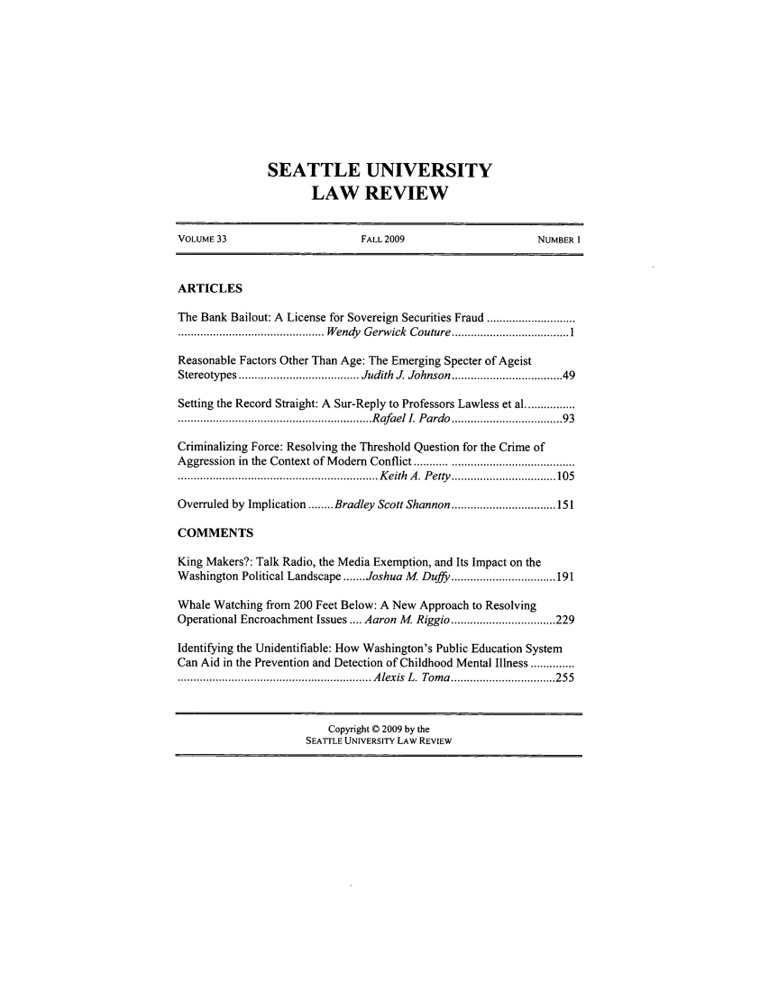 handle is hein.journals/sealr33 and id is 1 raw text is: SEATTLE UNIVERSITY
LAW REVIEW

VOLUME 33                          FALL 2009                         NUMBER I
ARTICLES
The Bank Bailout: A License for Sovereign Securities Fraud ............................
.............................................. W endy  G erw ick  Couture  ..................................... 1
Reasonable Factors Other Than Age: The Emerging Specter of Ageist
Stereotypes ...................................... Judith  J. Johnson .............................. 49
Setting the Record Straight: A Sur-Reply to Professors Lawless et al ................
............................................................. Rafael I. Pardo ............... 93
Criminalizing Force: Resolving the Threshold Question for the Crime of
Aggression in the Context of Modem Conflict ...........................................
............................................................... K eith  A . P etty   ................................. 105
Overruled by Implication ........ Bradley Scott Shannon ................................. 151
COMMENTS
King Makers?: Talk Radio, the Media Exemption, and Its Impact on the
Washington Political Landscape ....... Joshua M  Duffy ................................. 191
Whale Watching from 200 Feet Below: A New Approach to Resolving
Operational Encroachment Issues .... Aaron M  Riggio ................................. 229
Identifying the Unidentifiable: How Washington's Public Education System
Can Aid in the Prevention and Detection of Childhood Mental Illness ..............
............................................................. A lexis  L .  Tom a  ................................. 255
Copyright © 2009 by the
SEATTLE UNIVERSITY LAW REVIEW


