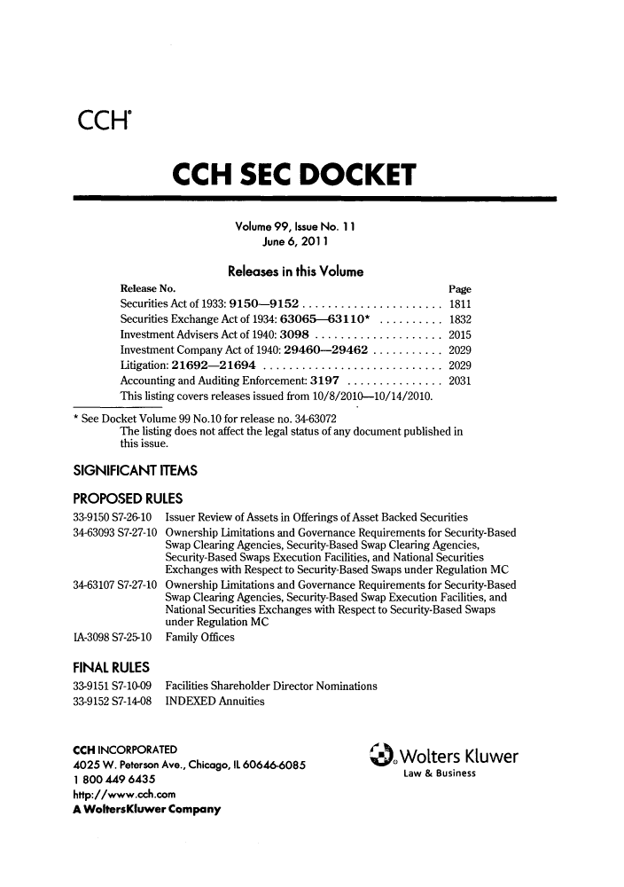 handle is hein.journals/secdoc102 and id is 1 raw text is: CCH'

CCH SEC DOCKET
Volume 99, Issue No. 11
June 6, 2011
Releases in this Volume
Release No.                                           Page
Securities Act of 1933: 9150-9152 ..................... 1811
Securities Exchange Act of 1934: 63065-63110* .......... 1832
Investment Advisers Act of 1940: 3098 .................... 2015
Investment Company Act of 1940: 29460-29462 ........... 2029
Litigation: 21692-21694 ........................... 2029
Accounting and Auditing Enforcement: 3197 ............... 2031
This listing covers releases issued from 10/8/2010-10/14/2010.
* See Docket Volume 99 No.10 for release no. 34-63072
The listing does not affect the legal status of any document published in
this issue.

SIGNIFICANT ITEMS
PROPOSED RULES

33-9150 S7-26-10
34-63093 S7-27-10
34-63107 S7-27-10
IA-3098 S7-25-10
FINAL RULES
33-9151 S7-10-09
33-9152 S7-14-08

Issuer Review of Assets in Offerings of Asset Backed Securities
Ownership Limitations and Governance Requirements for Security-Based
Swap Clearing Agencies, Security-Based Swap Clearing Agencies,
Security-Based Swaps Execution Facilities, and National Securities
Exchanges with Respect to Security-Based Swaps under Regulation MC
Ownership Limitations and Governance Requirements for Security-Based
Swap Clearing Agencies, Security-Based Swap Execution Facilities, and
National Securities Exchanges with Respect to Security-Based Swaps
under Regulation MC
Family Offices
Facilities Shareholder Director Nominations
INDEXED Annuities

CCH INCORPORATED
4025 W. Peterson Ave., Chicago, IL 60646-6085
1 800 449 6435
http://www.cch.com
A WoltersKluwer Company

Wolters Kluwer
Law & Business


