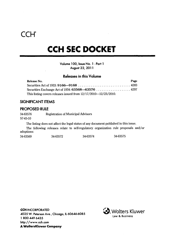 handle is hein.journals/secdoc103 and id is 1 raw text is: CCH'

CCH SEC DOCKET
Volume 100, Issue No. 1 - Part 1
August 22, 2011
Releases in this Volume
Release No.                                                      Page
Securities Act of 1933: 9166-9168 ............................. 4283
Securities Exchange Act of 1934: 63568-63576 ................... 4297
This listing covers releases issued from 12/17/2010-12/23/2010.
SIGNIFICANT ITEMS
PROPOSED RULE
34-63576        Registration of Municipal Advisors
S7-45-10
The listing does not affect the legal status of any document published in this issue.
The following releases relate to self-regulatory organization rule proposals and/or
adoptions:
34-63569           34-63572            34-63574           34-63575

CCH INCORPORATED
4025 W. Peterson Ave., Chicago, IL 60646-6085
1 800 449 6435
http://www.cch.com
A WoltersKluwer Company

*)Wolters Kluwer
Law & Business


