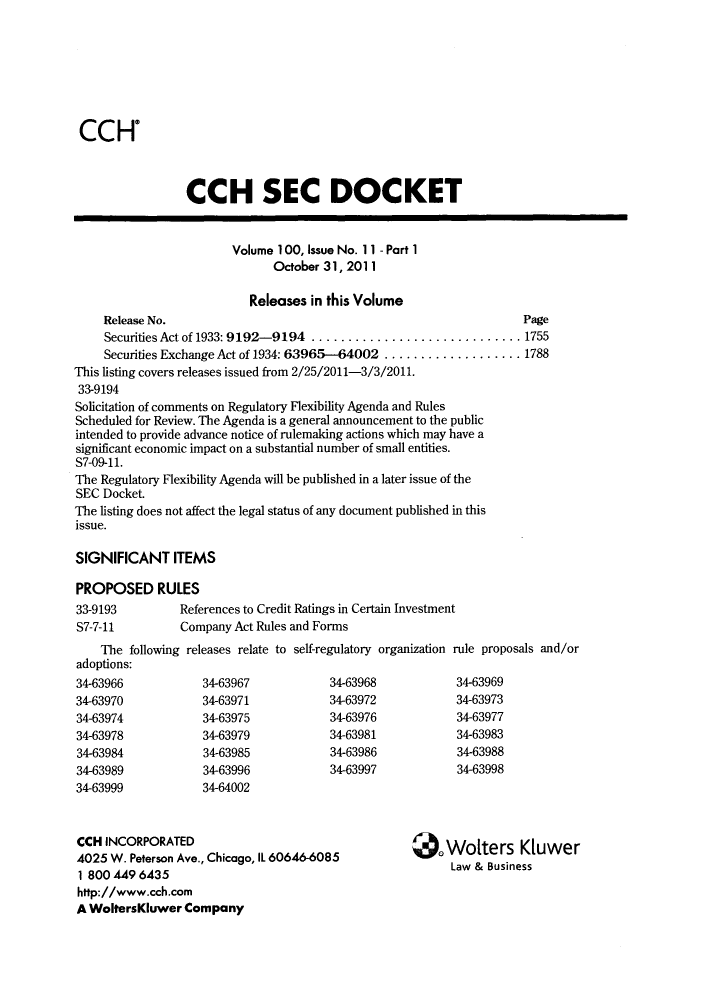 handle is hein.journals/secdoc104 and id is 1 raw text is: CCHO
CCH SEC DOCKET
Volume 100, Issue No. 11 - Part 1
October 31, 2011
Releases in this Volume
Release No.                                                      Page
Securities Act of 1933: 9 192-9194 ............................. 1755
Securities Exchange Act of 1934: 63965-64002 ................... 1788
This listing covers releases issued from 2/25/2011-3/3/2011.
33-9194
Solicitation of comments on Regulatory Flexibility Agenda and Rules
Scheduled for Review. The Agenda is a general announcement to the public
intended to provide advance notice of rulemaking actions which may have a
significant economic impact on a substantial number of small entities.
S7-09-11.
The Regulatory Flexibility Agenda will be published in a later issue of the
SEC Docket.
The listing does not affect the legal status of any document published in this
issue.
SIGNIFICANT ITEMS
PROPOSED RULES
33-9193         References to Credit Ratings in Certain Investment
S7-7-11         Company Act Rules and Forms
The following releases relate to self-regulatory organization rule proposals and/or
adoptions:
34-63966           34-63967            34-63968            34-63969
34-63970           34-63971            34-63972            34-63973
34-63974           34-63975            34-63976            34-63977
34-63978           34-63979            34-63981            34-63983
34-63984           34-63985            34-63986            34-63988
34-63989           34-63996            34-63997            34-63998
34-63999           34-64002
CCH INCORPORATED                                         Wolters K      wer
4025 W. Peterson Ave., Chicago, IL 60646-6085             L
Law & Business
1 800 A9 6435
http://www.cch.com
A WoltersKluwer Company


