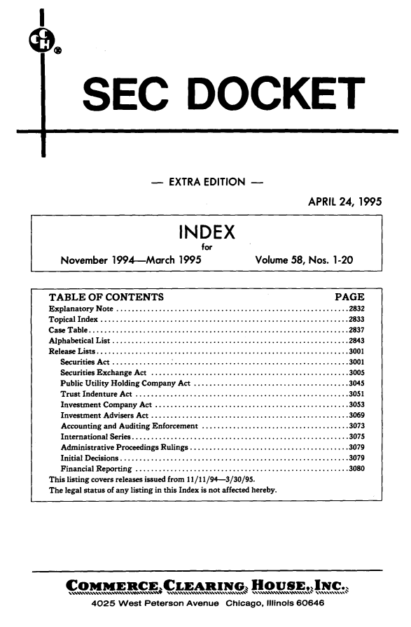handle is hein.journals/secdoc112 and id is 1 raw text is: ï»¿I
I

SEC DOCKET

r-

- EXTRA EDITION -

APRIL 24, 1995
INDEX
for
November 1994-March 1995                            Volume 58, Nos. 1-20
TABLE OF CONTENTS                                                            PAGE
Explanatory  N ote  ............................................................2832
Topical Index ................................................................2833
Case  Table...................................................................2837
A lphabetical List  .............................................................2843
R elease  Lists.................................................................3001
Securities Act ...............   ...............        ..................3001
Securities Exchange Act ......                                 .............3005
Public Utility Holding Company Act ........................................3045
Trust Indenture  Act  .......................................................3051
Investment Company   Act ..................................................3053
Investment Advisers Act ...................................................3069
Accounting and Auditing Enforcement .................................... 3073
International Series........................................................3075
Administrative Proceedings Rulings.........................................3079
Initial Decisions...........................................................3079
Financial Reporting  .......................................................3080
This listing covers releases issued from 11/ 11/94-3/30/95.
The legal status of any listing in this Index is not affected hereby.

4025 West Peterson Avenue Chicago, Illinois 60646


