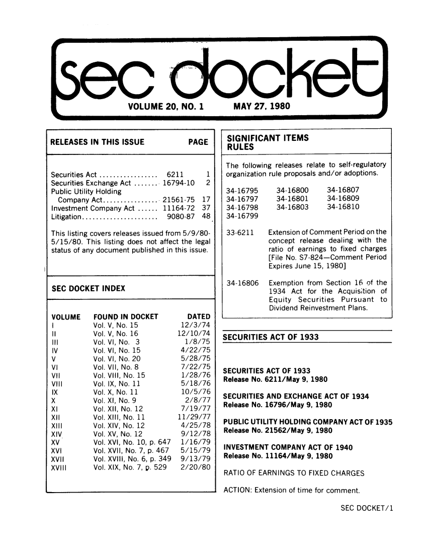 handle is hein.journals/secdoc20 and id is 1 raw text is: VOLUME 20, NO. 1    MAY 27, 1980

RELEASES IN THIS ISSUE     PAGE

Securities  Act  .................
Securities Exchange Act .......
Public Utility Holding
Company Act ................
Investment Company Act ......
Litigation  ......................

6211
16794-10
21561-75
11164-72
9080-87

This listing covers releases issued from 5/9/80-
5/15/80. This listing does not affect the legal
status of any document published in this issue.

SEC DOCKET INDEX

VOLUME
I
II
IV
V
VI
Vil
VII
VIII
IX
X
Xl
XII
XIII
XIV
XV
XVI
XVII
XVlll

FOUND IN DOCKET
Vol. V, No. 15
Vol. V, No. 16
Vol. VI, No. 3
Vol. VI, No. 15
Vol. VI, No. 20
Vol. VII, No. 8
Vol. VIII, No. 15
Vol. IX, No. 11
Vol. X, No. 11
Vol. XI, No. 9
Vol. XII, No. 12
Vol. XIII, No. 11
Vol. XIV, No. 12
Vol. XV, No. 12
Vol. XVI, No. 10, p. 647
Vol. XVII, No. 7, p. 467
Vol. XVIII, No. 6, p. 349
Vol. XIX, No. 7, p. 529

DATED
12/3/74
12/10/74
1/8/75
4/22/75
5/28/75
7/22/75
1/28/76
5/18/76
10/5/76
2/8/77
7/19/77
11/29/77
4/25/78
9/12/78
1/16/79
5/15/79
9/13/79
2/20/80

SECURITIES ACT OF 1933

SECURITIES ACT OF 1933
Release No. 6211/May 9, 1980
SECURITIES AND EXCHANGE ACT OF 1934
Release No. 16796/May 9, 1980
PUBLIC UTILITY HOLDING COMPANY ACT OF 1935
Release No. 21562/May 9, 1980
INVESTMENT COMPANY ACT OF 1940
Release No. 11164/May 9, 1980
RATIO OF EARNINGS TO FIXED CHARGES
ACTION: Extension of time for comment.

SEC DOCKET/1

SIGNIFICANT ITEMS
RULES
The following releases relate to self-regulatory
organization rule proposals and/or adoptions.
34-16795    34-16800   34-16807
34-16797    34-16801   34-16809
34-16798    34-16803   34-16810
34-16799
33-6211   Extension of Comment Period on the
concept release dealing with the
ratio of earnings to fixed charges
[File No. S7-824-Comment Period
Expires June 15, 1980]
34-16806  Exemption from Section 16 of the
1934 Act for the Acquis;tion of
Equity Securities Pursuant to
Dividend Reinvestment Plans.


