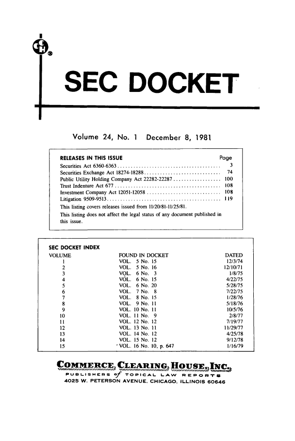 handle is hein.journals/secdoc24 and id is 1 raw text is: SEC DOCKET

Volume 24, No. 1 December 8, 1981

SEC DOCKET INDEX
VOLUME
1
2
3
4
5
6
7
8
9
10
11
12
13
14
15

FOUND IN DOCKET
VOL. 5 No. 15
VOL. 5 No. 16
VOL. 6 No. 3
VOL. 6 No. 15
VOL. 6 No. 20
VOL. 7 No. 8
VOL. 8 No. 15
VOL. 9No. II
VOL. 10 No. 11
VOL. 11 No. 9
VOL. 12 No. 12
VOL. 13 No. 11
VOL. 14 No. 12
VOL. 15 No. 12
'VOL. 16 No. 10, p. 647

COMMERCE, CLEARING, HOsUEjw[NC..
PUBLISHERS of TOPICAL LAW REPORr
4025 W. PETERSON AVENUE, CHICAGO, ILLINOIS 60646

U

RELEASES IN THIS ISSUE                                   Page
Securities  Act  6360-6363  .......................................  3
Securities Exchange  Act 18274-18288 .............................  74
Public Utility Holding Company Act 22282-22287 .................. 100
Trust Indenture  Act 677  ........................................  108
Investment Company  Act 12051-12058  ............................  108
Litigation  9509-9513  ...........................................  1 19
This listing covers releases issued from 11/20/81-11/25/81.
This listing does not affect the legal status of any document published in
this issue.

DATED
12/3/74
12/10/71
1/8/75
4/22/75
5/28/75
7/22/75
1/28/76
5/18/76
10/5/76
2/8/77
7/19/77
11/29/77
4/25/78
9/12/78
1/16/79


