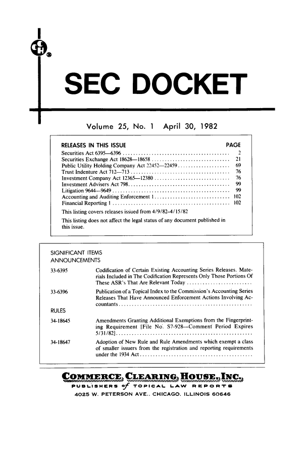 handle is hein.journals/secdoc25 and id is 1 raw text is: I
O
SEC DOCKET
Volume      25, No. 1         April 30, 1982
RELEASES IN THIS ISSUE                                          PAGE
Securities Act 6395-6396  .........................................  2
Securities Exchange Act 18628- 18658  ..............................  21
Public Utility Holding Company Act 22452-22459 ....................  69
Trust Indenture  Act 712- 713  ......................................  76
Investment Company Act 12365--12380 .............................   76
Investment Advisers Act 798 .......................................  99
Litigation  9644-9649  .............................................  99
Accounting and Auditing Enforcement I ............................. 102
Financial Reporting  I  .............................................  102
This listing covers releases issued from 4/9/82-4/15/82
This listing does not affect the legal status of any document published in
this issue.
SIGNIFICANT ITEMS
ANNOUNCEMENTS
33-6395           Codification of Certain Existing Accounting Series Releases. Mate-
rials Included in The Codification Represents Only Those Portions Of
These ASR's That Are Relevant Today .........................
33-6396           Publication of a Topical Index to the Commission's Accounting Series
Releases That Have Announced Enforcement Actions Involving Ac-
co untants  ...................................................
RULES
34-18645          Amendments Granting Additional Exemptions from the Fingerprint-
ing Requirement [File No. S7-928-Comment Period Expires
5 /3 1/82]  ....................................................
34-18647          Adoption of New Rule and Rule Amendments which exempt a class
of smaller issuers from the registration and reporting requirements
under  the  1934  A ct ...........................................
COMMERCE, CLEARING. ouSC.
PU8-ISH      RS    _f  TOPICAL       LAW      RIMPORTU
4025 W. PETERSON AVE.. CHICAGO. ILLINOIS 60646


