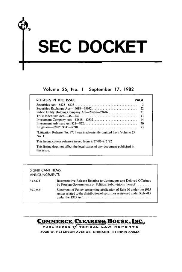 handle is hein.journals/secdoc26 and id is 1 raw text is: SEC DOCKET

I-                                                      ;Z

Volume 26, No. 1 September 17, 1982

RELEASES IN THIS ISSUE                                       PAGE
Securities Act- 6422--6425 ........................................  2
Securities Exchange Act- 19018- 19032 .............................  22
Public Utility Holding Company Act-22616-22626 .................. 31
Trust Indenture Act- 746-747 .....................................  43
Investment Company Act-12618--12632 ............................ 44
Investment Advisers Act 821-822 ..................................  70
Litigation- 9701*, 9741- 9748 ......................................  73
*Litigation Release No. 9701 was inadvertently omitted from Volume 25
No. 11.
This listing covers releases issued from 8/27/82-9/2/82
This listing does not affect the legal status of any document published in
this issue.
SIGNIFICANT ITEMS
ANNOUNCEMENTS
33-6424          Interpretative Release Relating to CJontinuous and Delayed Offerings
by Foreign Governments or Political Subdivisions thereof .........
35-22623         Statement of Policy concerning application of Rule 50 under the 1935
Act as related to the distribution of securities registered under Rule 415
under  the  1933  A ct ...........................................

COMMEILCE,      CLEARING  HOUSE,IN.,
$UfaL.ISHERS of TOPICAL LAW REPORIrs
4025 W. PETERSON AVENUE. CHICAGO, ILLINOIS 60646


