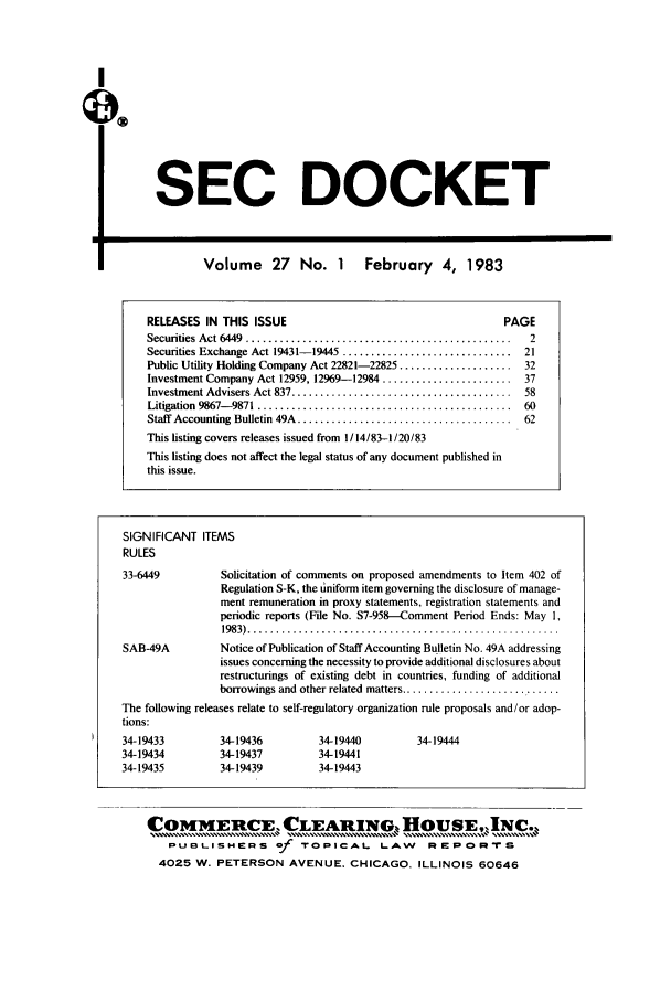 handle is hein.journals/secdoc27 and id is 1 raw text is: I
SEC DOCKET
Volume 27 No. 1 February 4, 1983
RELEASES IN THIS ISSUE                                       PAGE
Securities Act 6449  .........................................2
Securities Exchange Act 19431- 19445 ..............................  21
Public Utility Holding Company Act 22821-22825 .................... 32
Investment Company Act 12959, 12969-12984 ....................... 37
Investment Advisers Act 837 .......................................  58
Litigation  9867- 9871  .............................................  60
Staff  Accounting Bulletin 49A  ......................................  62
This listing covers releases issued from 1/ 14/83-1/20/83
This listing does not affect the legal status of any document published in
this issue.
SIGNIFICANT ITEMS
RULES
33-6449          Solicitation of comments on proposed amendments to Item 402 of
Regulation S-K, the uniform item governing the disclosure of manage-
ment remuneration in proxy statements, registration statements and
periodic reports (File No. S7-958--Comment Period Ends: May 1,
1983) .......................................................
SAB-49A          Notice of Publication of Staff Accounting Bulletin No. 49A addressing
issues concerning the necessity to provide additional disclosures about
restructurings of existing debt in countries, funding of additional
borrowings and other related matters ............................
The following releases relate to self-regulatory organization rule proposals and/or adop-
tions:
34-19433         34-19436        34-19440         34-19444
34-19434         34-19437        34-19441
34-19435         34-19439        34-19443

COM4ERCE, CLEARING., HOUSE,,NC.,
PUBLISHERS Of TOPICAL LAW REPORTrS
4025 W. PETERSON AVENUE. CHICAGO, ILLINOIS 60646


