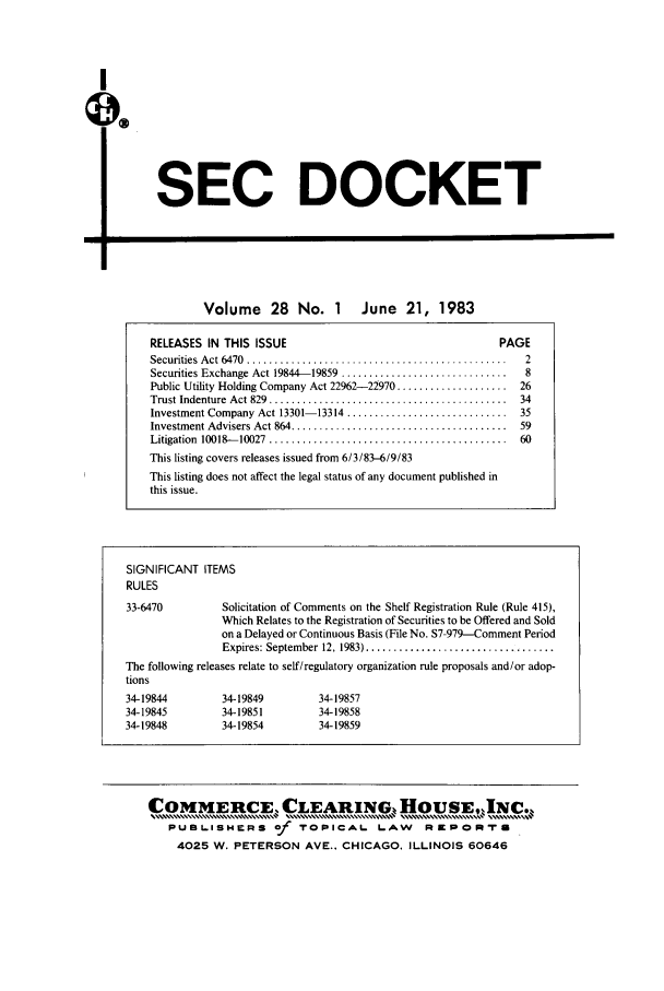 handle is hein.journals/secdoc28 and id is 1 raw text is: I
us

SEC DOCKET

-II

Volume 28 No. 1 June 21, 1983
RELEASES IN THIS ISSUE                                         PAGE
Securities  A ct 6470  ...............................................  2
Securities Exchange Act 19844-19859  ..............................  8
Public Utility Holding Company Act 22962-22970 ....................  26
Trust Indenture  Act 829  ...........................................  34
Investment Company Act 13301-13314 ............................. 35
Investment Advisers Act 864 .......................................  59
Litigation  10018 -10027  ...........................................  60
This listing covers releases issued from 6/3/83-6/9/83
This listing does not affect the legal status of any document published in
this issue.

SIGNIFICANT ITEMS
RULES
33-6470           Solicitation of Comments on the Shelf Registration Rule (Rule 415),
Which Relates to the Registration of Securities to be Offered and Sold
on a Delayed or Continuous Basis (File No. S7-979-Comment Period
Expires: September  12, 1983) ..................................
The following releases relate to self/regulatory organization rule proposals and/or adop-
tions
34-19844          34-19849         34-19857
34-19845          34-19851         34-19858
34-19848          34-19854         34-19859
COMMERCE,,                     EARING HoUSEJN.,
PUBLISHERS of           TOPICAL       LAW      RapaOpt-u
4025 W. PETERSON AVE.. CHICAGO. ILLINOIS 60646


