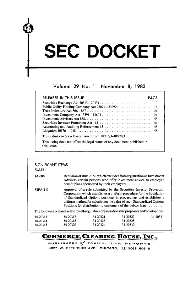 handle is hein.journals/secdoc29 and id is 1 raw text is: SEC DOCKET

Volume 29 No. 1 November 8, 1983
RELEASES IN THIS ISSUE                                          PAGE
Securities Exchange Act 20313-20331 ..............................   2
Public Utility Holding Company Act 23091-23099 ....................  16
Trust Indenture  Act 866-867  ......................................  24
Investment Company Act 13591-13604 ............................. 24
Investment Advisers Act 888 .......................................  43
Securities Investor Protection  Act 113 ...............................  44
Accounting and Auditing Enforcement 15 ............................ 45
Litigation  10176--10184  ...........................................  46
This listing covers releases issued from 10/21/83-10/27/83
This listing does not affect the legal status of any document published in
this issue.
SIGNIFICANT ITEMS
RULES
IA-888            Recission of Rule 202-1 which excludes from registration as Investment
Advisers certain persons who offer investment advice to employee
benefit plans sponsored by their employers ......................
SIPA- 113         Approval of a rule submitted by the Securities Investor Protection
Corporation which establishes a uniform procedure for the liquidation
of Standardized Options positions in proceedings and establishes a
uniform method for calculating the value of such Standardized Options
Positions for distribution to customers of the debtor firm ..........
The following releases relate to self-regulatory organization rule proposals and/or adoptions
34-20313          34-20317         34-20321          34-20327          34-20331
34-20314          34-20318         34-20323          34-20328
34-20315          34-20320         34-20324          34-20330
COMMEUCE  CLEARING, HOUSEJNC.,
PuBLisHPERS Of        A    .oPICAL LAO,    REIPLI O rS
4025 W. PETERSON AVE., CHICAGO, ILLINOIS 60646


