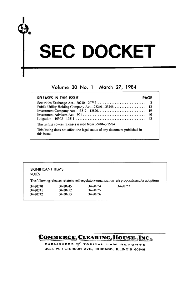 handle is hein.journals/secdoc30 and id is 1 raw text is: I

SEC DOCKET

Volume 30 No. 1 March 27, 1984
RELEASES IN THIS ISSUE                                          PAGE
Securities Exchange Act-20740-20757 .............................    2
Public Utility Holding Company Act-23240-23246 ..................   13
Investment Company Act-13812-13826 ............................    19
Investment Advisers Act- 901 .....................................  40
Litigation--10305-- 10311 ..................... ....................  43
This listing covers releases issued from 3/9/84-3/15/84
This listing does not affect the legal status of any document published in
this issue.

SIGNIFICANT ITEMS
RULES
The following releases relate to self-regulatory organization rule proposals and/or adoptions
34-20740         34-20745         34-20754         34-20757
34-20741         34-20752         34-20755
34-20742         34-20753         34-20756

C0MMERtCECLEAit1NGH0USEINC.,
PUBLISHERS of TOPICAL LAw REpOvrs
4025 W. PETERSON AVE., CHICAGO, ILLINOIS 60646


