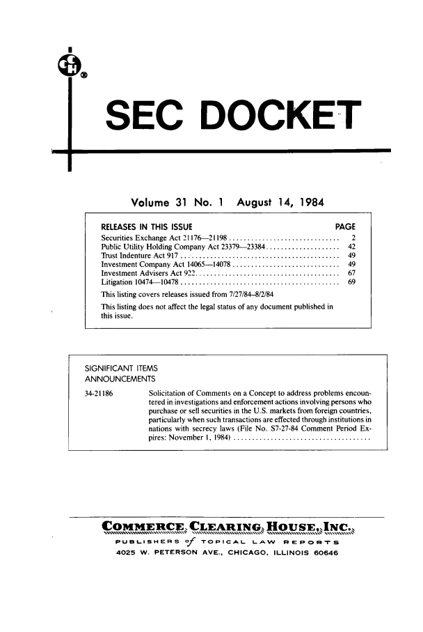 handle is hein.journals/secdoc31 and id is 1 raw text is: SEC DOCKET

-U

Volume 31 No. I August 14, 1984
RELEASES IN THIS ISSUE                                       PAGE
Securities Exchange Act 21176-21198 ..............................  2
Public Utility Holding Company Act 23379-23384 .................... 42
Trust Indenture  Act 917...........................................  49
Investment Company Act 14065-14078 ............................. 49
Investment Advisers Act 922 .......................................  67
Litigation  10474- 10478  ...........................................  69
This listing covers releases issued from 7/27/84-8/2/84
This listing does not affect the legal status of any document published in
this issue.
SIGNIFICANT ITEMS
ANNOUNCEMENTS
34-21186         Solicitation of Comments on a Concept to address problems encoun-
tered in investigations and enforcement actions involving persons who
purchase or sell securities in the U.S. markets from foreign countries,
particularly when such transactions are effected through institutions in
nations with secrecy laws (File No. S7-27-84 Comment Period Ex-
pires: N ovember  1, 1984)  .....................................

COMM1ER1tC1CLEARIwNG HOUSE,,JNC.
PUBLISHERS of TOPICAL LAW REPORrS
4025 W. PETERSON AVE., CHICAGO, ILLINOIS 60646


