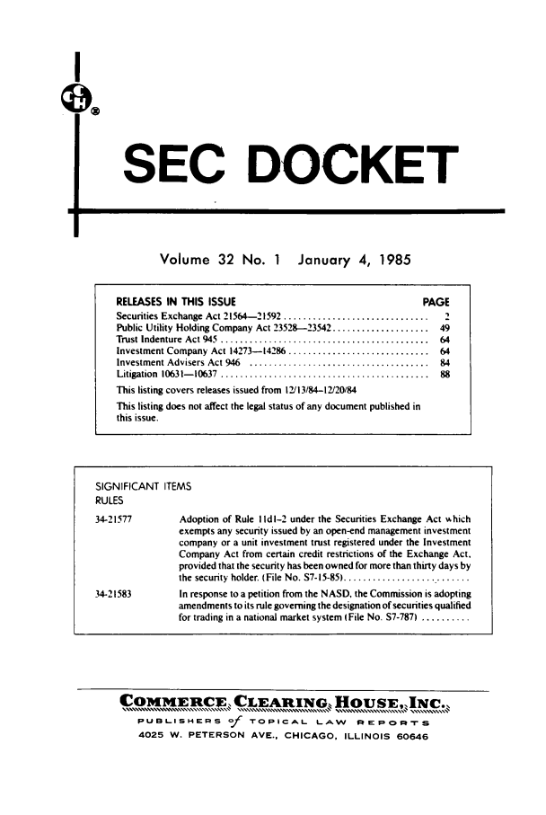handle is hein.journals/secdoc32 and id is 1 raw text is: I

Volume 32 No. 1 January 4, 1985

RELEASES IN THIS ISSUE                                      PAGE
Securities Exchange Act 21564-21592 ..............................  2
Public Utility Holding Company Act 23528-23542 .................... 49
Trust Indenture  Act 945  ...........................................  64
Investment Company Act 14273-14286 ............................. 64
Investment Advisers Act 946  .....................................  84
Litigation  10631- 10637  ...........................................  88
This listing covers releases issued from 12/13/84-12/20/84
This listing does not affect the legal status of any document published in
this issue.
SIGNIFICANT ITEMS
RULES
34-21577         Adoption of Rule I Id 1-2 under the Securities Exchange Act %khich
exempts any security issued by an open-end management investment
company or a unit investment trust registered under the Investment
Company Act from certain credit restrictions of the Exchange Act,
provided that the security has been owned for more than thirty days by
the  security  holder. (File  No. S7-15-85) ..........................
34-21583         In response to a petition from the NASD, the Commission is adopting
amendments to its rule governing the designation of securities qualified
for trading in a national market system (File No. S7-787) ..........

SEC DOCKET

COMMERCE, CLEARING... HOUSE,,INC.,.
PUBLISHERS of TOPICAL LAW REPOR-rs
4025 W. PETERSON AVE., CHICAGO, ILLINOIS 60646

L


