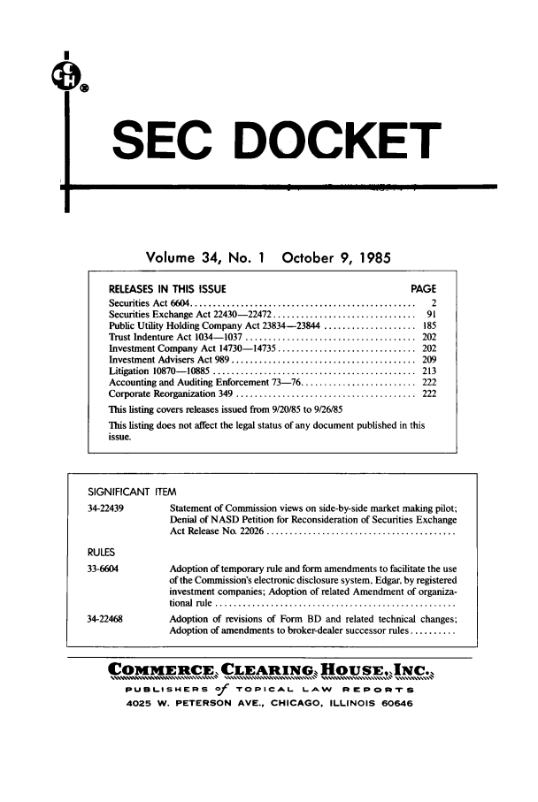 handle is hein.journals/secdoc34 and id is 1 raw text is: SEC DOCKET

'U

Volume 34, No. 1

October 9, 1985

RELEASES IN THIS ISSUE                                           PAGE
Securities  Act 6604 .................................................  2
Securities Exchange Act 22430-22472 ............................... 91
Public Utility Holding Company Act 23834-23844 .................... 185
Trust Indenture Act 1034- 1037  .....................................  202
Investment Company Act 14730-14735 .............................. 202
Investment Advisers Act 989 ........................................  209
Litigation  10870- 10885  ............................................  213
Accounting and Auditing Enforcement 73-76 ......................... 222
Corporate Reorganization  349  .......................................  222
This listing covers releases issued from 9/20/85 to 9/26/85
This listing does not affect the legal status of any document published in this
issue.
SIGNIFICANT ITEM
34-22439          Statement of Commission views on side-by-side market making pilot;
Denial of NASD Petition for Reconsideration of Securities Exchange
Act Release  No. 22026  .........................................
RULES
33-6604           Adoption of temporary rule and form amendments to facilitate the use
of the Commission's electronic disclosure system, Edgar, by registered
investment companies; Adoption of related Amendment of organiza-
tional  rule  ....................................................
34-22468          Adoption of revisions of Form BD and related technical changes;
Adoption of amendments to broker-dealer successor rules ..........
COMMERCE CLEARING. HOUSE.INc.
PUBLISHERS of TOPICAL LAW                      REPoprS
4025 W. PETERSON AVE., CHICAGO, ILLINOIS 60646


