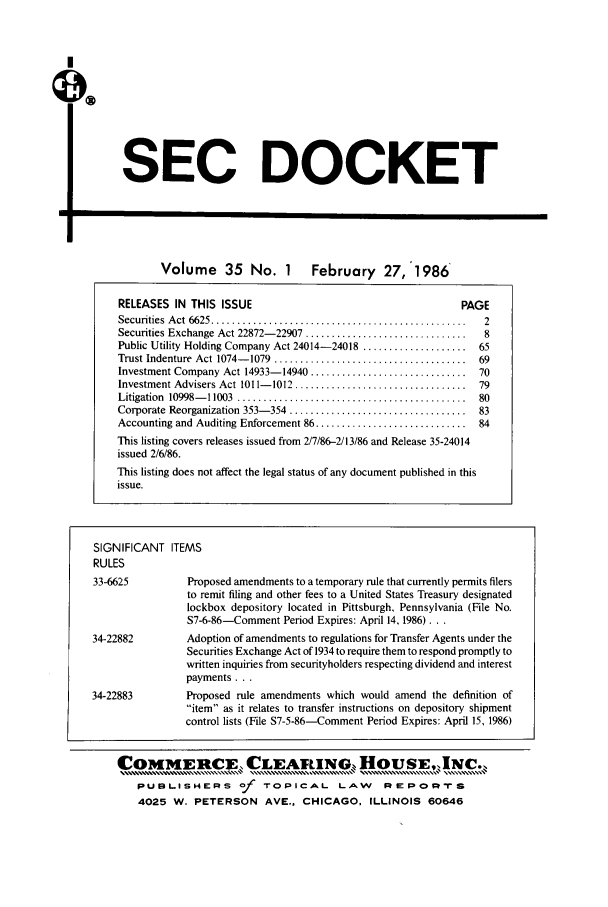 handle is hein.journals/secdoc35 and id is 1 raw text is: SEC DOCKET

Volume 35 No. 1 February 27,'1986
RELEASES IN THIS ISSUE                                         PAGE
Securities  A ct  6625 .................................................  2
Securities Exchange Act 22872- 22907 ...............................  8
Public Utility Holding Company Act 24014-24018 .................... 65
Trust Indenture  Act 1074- 1079  .....................................  69
Investment Company Act 14933-14940 .............................. 70
Investment Advisers Act 1011- 1012 .................................  79
Litigation  10998- 11003  ............................................  80
Corporate Reorganization 353- 354  ..................................  83
Accounting and Auditing Enforcement 86 ............................. 84
This listing covers releases issued from 2/7/86-2/13/86 and Release 35-24014
issued 2/6/86.
This listing does not affect the legal status of any document published in this
issue.
SIGNIFICANT ITEMS
RULES
33-6625          Proposed amendments to a temporary rule that currently permits filers
to remit filing and other fees to a United States Treasury designated
lockbox depository located in Pittsburgh, Pennsylvania (File No.
S7-6-86-Comment Period Expires: April 14, 1986)...
34-22882         Adoption of amendments to regulations for Transfer Agents under the
Securities Exchange Act of 1934 to require them to respond promptly to
written inquiries from securityholders respecting dividend and interest
payments...
34-22883         Proposed rule amendments which would amend the definition of
item as it relates to transfer instructions on depository shipment
control lists (File S7-5-86-Comment Period Expires: April 15, 1986)
COMM[ERCIE CLEARING, HOUSE,,INC.,
pUBLISHERS         -f  TOPICAL       LAW      Ri'POm-riS
4025 W. PETERSON AVE., CHICAGO, ILLINOIS 60646


