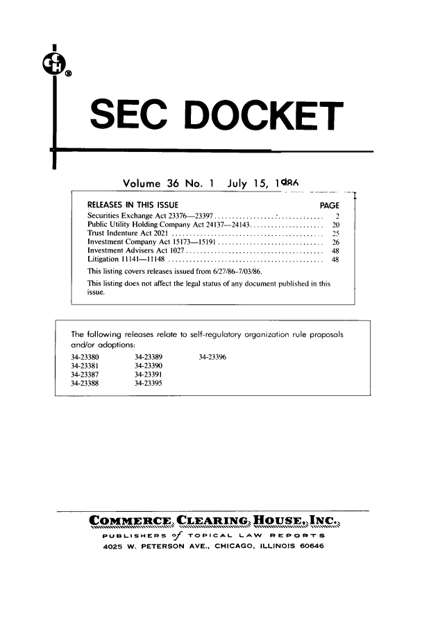 handle is hein.journals/secdoc36 and id is 1 raw text is:  SEC DOCKET
Volume       36   No. 1       July   15, 1RA
RELEASES IN THIS ISSUE                                            PAGE
Securities Exchange Act 23376-23397 ..........................        2
Public Utility Holding Company Act 24137-24143 .....................  20
Trust  Indenture  Act 2021  ...........................................  25
Investment Company Act 15173-15191 ..............................    26
Investment Advisers Act  1027  .......................................  48
Litigation  11141- 11148  ............................................  48
This listing covers releases issued from 6/27/86-7/03/86.
This listing does not affect the legal status of any document published in this
issue.
The following releases relate to self-regulatory organization rule proposals
and/or adoptions:
34-23380          34-23389          34-23396
34-23381          34-23390
34-23387          34-23391
34-23388          34-23395

C0 MEFt1FCLEARING, HBOUSEjNC.
PuBLismeps of TOPICAL LAW REPORTS
4025 W. PETERSON AVE., CHICAGO, ILLINOIS 60646


