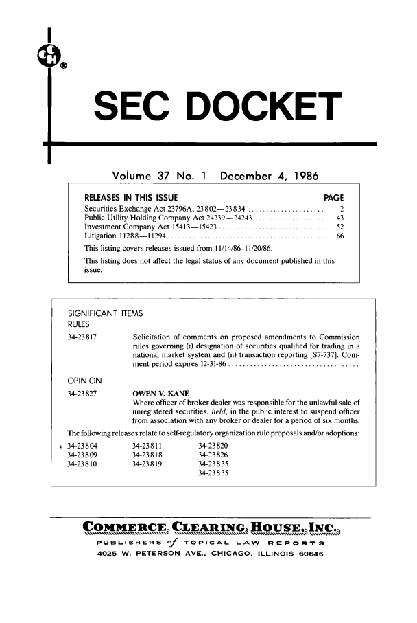handle is hein.journals/secdoc37 and id is 1 raw text is: I
qX

SEC DOCKET

Volume      37   No. 1      December 4, 1986
RELEASES IN THIS ISSUE                                         PAGE
Securities Exchange Act 23796A, 23 8 02-23 834 ......................  2
Public Utility Holding Company Act 24239-24243 .................... 43
Investment Company Act 15413- 15423 ..............................  52
Litigation  11288- 11294  ............................................  66
This listing covers releases issued from 11/14/86-11/20/86.
This listing does not affect the legal status of any document published in this
issue.
SIGNIFICANT ITEMS
RULES
34-23817         Solicitation of comments on proposed amendments to Commission
rules governing (i) designation of securities qualified for trading in a
national market system and (ii) transaction reporting [S7-737]. Com-
ment period  expires  12-31-86  ....................................
OPINION
34-23827         OWEN V. KANE
Where officer of broker-dealer was responsible for the unlawful sale of
unregistered securities, held, in the public interest to suspend officer
from association with any broker or dealer for a period of six months.
The following releases relate to self-regulatory organization rule proposals and/or adoptions:
, 34-23804         34-23811         34-23 820
34-23809         34-23818         34-23826
34-23810         34-23819         34-23835
34-23 835

COMMERCE, CLEARING HousE,INc.,
PUBL.ISHEPS of TOPICAL LAW RePoRFs
4025 W. PETERSON AVE., CHICAGO, ILLINOIS 60646


