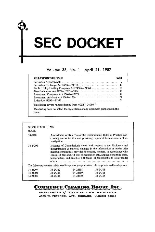 handle is hein.journals/secdoc38 and id is 1 raw text is: SEC DOCKET

I=

Volume 38, No. 1 April 21, 1987

RELEASES IN THIS ISSUE                                          PAGE
Securities  Act 6696-6710  ............................................  2
Securities Exchange Act 24296- 24318 ...............................  17
Public Utility Holding Company Act 24365-24368 .................... 39
Trust Indenture Act 2076A, 2083- 2084  ..............................  41
Investment Company Act 15661-15673 .............................. 42
Investment Advisers Act 1065- 1066 .................................  60
Litigation  11390- 11396  ............................................  61
This listing covers releases issued from 4/03/87-04/09/87.
This listing does not affect the legal status of any document published in this
issue.
SIGNIFICANT ITEMS
RULES
33-6710          Amendment of Rule 7(a) of the Commission's Rules of Practice con-
cerning access to files and providing copies of formal orders of in-
vestigation  ....................................................
34-24296         Issuance of Commission's views with respect to the disclosure and
dissemination of material changes in the information in tender offer
materials previously provided to security holders, in accordance with
Rules 14d-4(c) and 14d-6(d) of Regulation 14D, applicable to third-party
tender offers, and Rule 13e-4(d)(2) and (e)(2) applicable to issuer tender
offers  ........................................................
The following releases relate to self-regulatory organization rule proposals and/or adoptions:
34-24297         34-24302          34-24308          34-24313
34-24300         34-24303          34-24309          34-24316
34-24301         34-24304          34-24310          34-24318
COMMERCE, CLEAAING HousE,.INc..
PUBLISHERS         of  TOPICAL       LAW      PE=FORc:   'tS
4025 W. PETERSON AVE., CHICAGO, ILLINOIS 60646


