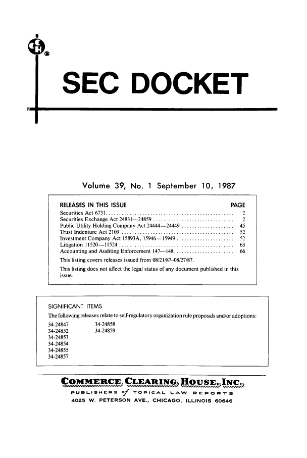 handle is hein.journals/secdoc39 and id is 1 raw text is: SEC DOCKET

L-p

Volume 39, No. 1 September 10, 1987

RELEASES IN THIS ISSUE                                           PAGE
Securities  A ct  6731 .................................................  2
Securities Exchange Act 24831- 24859  ...............................  2
Public Utility Holding Company Act 24444-24449 ....................  45
Trust Indenture  Act 2109  ...........................................  52
Investment Company Act 15893A, 15946-15949 ......................    52
Litigation  11520- 11524  ............................................  63
Accounting and Auditing Enforcement 147-148 .......................  66
This listing covers releases issued from 08/21/87-08/27/87.
This listing does not affect the legal status of any document published in this
issue.
SIGNIFICANT ITEMS
The following releases relate to self-regulatory organization rule proposals and/or adoptions:
34-24847          34-24858
34-24852          34-24859
34-24853
34-24854
34-24855
34-24857
COMMIECE, CLEARING, HOUSE,,INC.,
PUBLISHERS of TOPICAL LAW                      REPORrS
4025 W. PETERSON AVE., CHICAGO, ILLINOIS 60646


