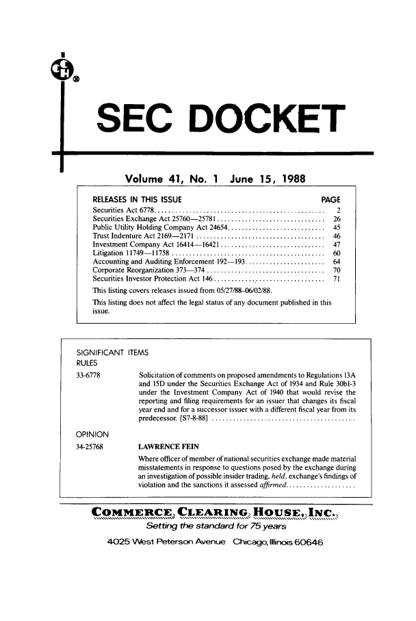 handle is hein.journals/secdoc41 and id is 1 raw text is: SEC DOCKET

-I

Volume 41, No. 1 June 15, 1988

SIGNIFICANT ITE
RULES
33-6778
OPINION
34-25768

MS
Solicitation of comments on proposed amendments to Regulations 13A
and 15D under the Securities Exchange Act of 1934 and Rule 30bl-3
under the Investment Company Act of 1940 that would revise the
reporting and filing requirements for an issuer that changes its fiscal
year end and for a successor issuer with a different fiscal year from its
predecessor. [S7-8-88]  .........................................

LAV

VRENCE FEIN

Where officer of member of national securities exchange made material
misstatements in response to questions posed by the exchange during
an investigation of possible insider trading, held, exchange's findings of
violation and the sanctions it assessed affirmed ....................

RELEASES IN THIS ISSUE                                         PAGE
Securities  A ct  6778 .................................................  2
Securities Exchange Act 25760- 25781 ...............................  26
Public Utility Holding Company Act 24654 ............................ 45
Trust Indenture Act 2169- 2171 .....................................  46
Investment Company Act 16414-16421 .............................. 47
Litigation  11749- 11758  ............................................  60
Accounting and Auditing Enforcement 192-193 ....................... 64
Corporate Reorganization 373- 374 ..................................  70
Securities Investor Protection  Act 146 ................................  71
This listing covers releases issued from 05/27/88-06/02/88.
This listing does not affect the legal status of any document published in this
issue.

COMMEnCECLEAMNG, HOUSE, INC
Setting the standard for 75 years
4025 West Peterson Avenue Chicago, Illinois 60646


