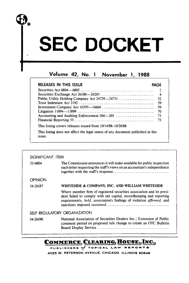 handle is hein.journals/secdoc42 and id is 1 raw text is: SEC DOCKET
Volume 42, No. 1 November 1, 1988
RELEASES IN THIS ISSUE                                            PAGE
Securities Act 6804-6805  ..........................................  2
Securities Exchange Act 26180-26205 ...............................   4
Public Utility Holding Company Act 24729-24731 ....................  52
Trust Indenture Act 2192   ....................................59
Investment Company Act 16595-16604 ..............................    59
Litigation  11894- 11899  ............................................  70
Accounting and Auditing Enforcement 204-205 ......................   73
Financial Reporting  33  ..............................................  73
This listing covers releases issued from 10/14/88-10/20/88.
This listing does not affect the legal status of any document published in this
issue.
SIGNIFICANT ITEM
33-6804           The Commission announces it will make available for public inspection
each letter requesting the staff's views on an accountant's independence
together with  the  staffs response ................................
OPINION
34-26187          WHITESIDE & COMPANY, INC. AND WILLIAM WHITESIDE
Where member firm of registered securities association and its presi-
dent failed to comply with net capital, recordkeeping and reporting
requirements, held, association's findings of violation affirmed, and
sanctions imposed  sustained ....................................
SELF REGULATORY ORGANIZATION
34-26190          National Association of Securities Dealers Inc.; Extension of Public
comment period on proposed rule change to create an OTC Bulletin
Board  Display  Service  .........................................
COMMEIME. CLEARIN., HOUSE, INc.,
PUBt.ISHERS of       rOPICAL LAW         R   pR  IrS
4025 W. PETERSON AVENUE. CHICAGO, ILLINOIS 60646



