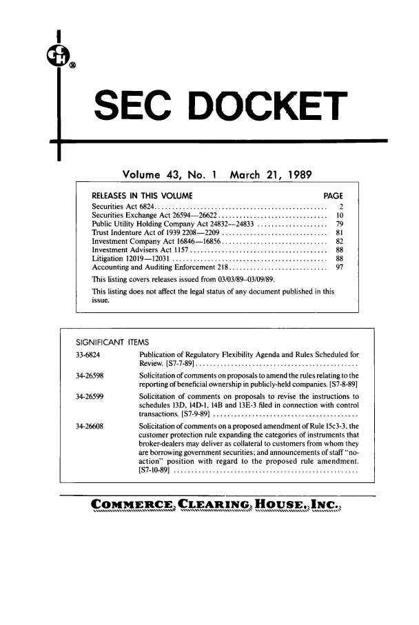 handle is hein.journals/secdoc43 and id is 1 raw text is: I

SEC DOCKET

Volume 43, No. 1 March 21, 1989
RELEASES IN THIS VOLUME                                      PAGE
Securities  A ct  6824 .................................................  2
Securities Exchange Act 26594-26622 ...............................  10
Public Utility Holding Company Act 24832-24833 .................... 79
Trust Indenture Act of 1939 2208- 2209  ..............................  81
Investment Company Act 16846- 16856 ..............................  82
Investment Advisers Act 1157  .......................................  88
Litigation  12019- 12031  ............................................  88
Accounting and Auditing Enforcement 218 ............................  97
This listing covers releases issued from 03/03/89-03/09/89.
This listing does not affect the legal status of any document published in this
issue.
SIGNIFICANT ITEMS
33-6824          Publication of Regulatory Flexibility Agenda and Rules Scheduled for
Review .  [S7-7-89] ..............................................
34-26598         Solicitation of comments on proposals to amend the rules relating to the
reporting of beneficial ownership in publicly-held companies. [S7-8-89]
34-26599         Solicitation of comments on proposals to revise the instructions to
schedules 13D, 14D-1, 14B and 13E-3 filed in connection with control
transactions. [S7-9-89]  .........................................
34-26608         Solicitation of comments on a proposed amendment of Rule 15c3-3, the
customer protection rule expanding the categories of instruments that
broker-dealers may deliver as collateral to customers from whom they
are borrowing government securities; and announcements of staff  no-
action position with regard to the proposed rule amendment.
[S7-10-89]  ....................................................

COMiERCE, CLEARING, HOUSENC.


