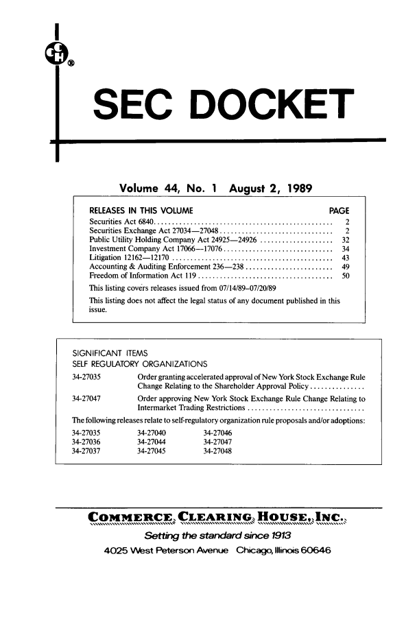handle is hein.journals/secdoc44 and id is 1 raw text is: I

SEC DOCKET

PO

Volume 44, No. 1 August 2, 1989
RELEASES IN THIS VOLUME                                          PAGE
Securities  A ct 6840 .................................................  2
Securities Exchange Act 27034-27048 ...............................  2
Public Utility Holding Company Act 24925-24926 ....................  32
Investment Company Act 17066-17076 ..............................   34
Litigation  12162- 12170  ............................................  43
Accounting & Auditing Enforcement 236-238 ........................  49
Freedom  of Information  Act 119  .....................................  50
This listing covers releases issued from 07/14/89-07/20/89
This listing does not affect the legal status of any document published in this
issue.
SIGNIFICANT ITEMS
SELF REGULATORY ORGANIZATIONS
34-27035          Order granting accelerated approval of New York Stock Exchange Rule
Change Relating to the Shareholder Approval Policy ...............
34-27047          Order approving New York Stock Exchange Rule Change Relating to
Intermarket Trading Restrictions ................................
The following releases relate to self-regulatory organization rule proposals and/or adoptions:
34-27035          34-27040         34-27046
34-27036          34-27044         34-27047
34-27037          34-27045         34-27048

COiMMERCE, CLEARING, HousE,INC.,
Setting the standard since 1913
4025 West Peterson Avenue Chicago, Illinois 60646



