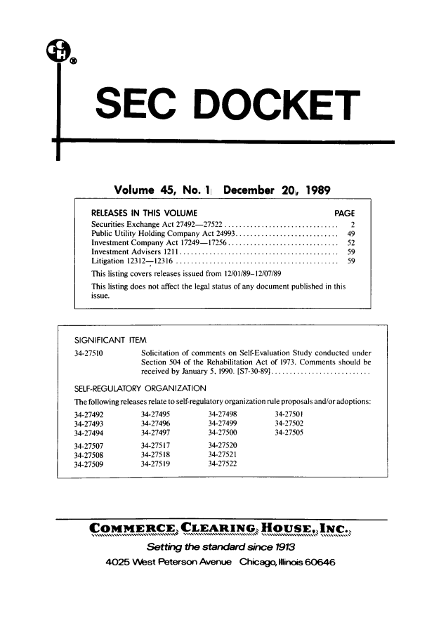 handle is hein.journals/secdoc45 and id is 1 raw text is: SEC DOCKET

El

Volume 45, No. 1             December 20, 1989
RELEASES IN THIS VOLUME                                         PAGE
Securities Exchange Act 27492- 27522 ...............................  2
Public Utility Holding Company Act 24993 ............................ 49
Investment Company Act 17249-17256 .............................. 52
Investm ent Advisers  1211 ...........................................  59
Litigation  12312- 12316  ............................................  59
This listing covers releases issued from 12/01/89-12/07/89
This listing does not affect the legal status of any document published in this
issue.

SIGNIFICANT ITEM
34-27510         Solicitation of comments on Self-Evaluation Study conducted under
Section 504 of the Rehabilitation Act of 1973. Comments should be
received  by January  5. 1990. [S7-30-89] ...........................
SELF-REGULATORY ORGANIZATION
The following releases relate to self-regulatory organization rule proposals and/or adoptions:
34-27492         34-27495         34-27498        34-27501
34-27493         34-274%          34-27499        34-27502
34-27494         34-27497         34-27500        34-27505
34-27507         34-27517         34-27520
34-27508         34-27518         34-27521
34-27509         34-27519         34-27522

COMMERCE, CLIEARINGS, HO USE, INC..
. .......M..............C........ C.. E..!......Hov......... .  ..
Setting the standard since 1913
4025 West Peterson Avenue Chicago, Illinois 60646



