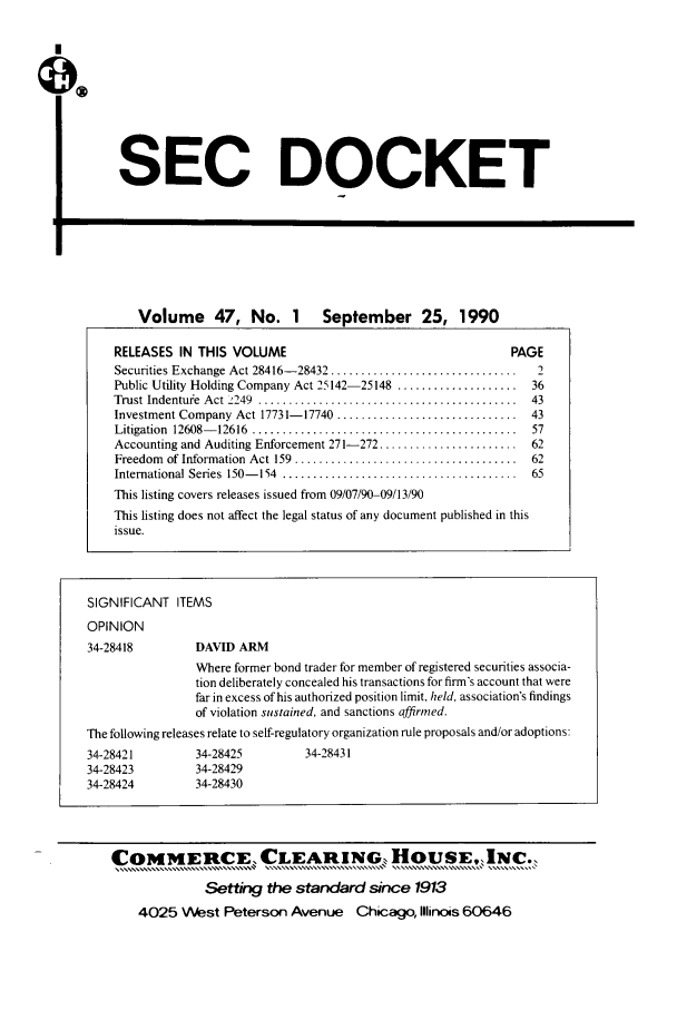 handle is hein.journals/secdoc47 and id is 1 raw text is: SEC DOCKET

E

Volume 47, No. 1 September 25, 1990
RELEASES IN THIS VOLUME                                        PAGE
Securities Exchange Act 28416- 28432 ...............................  2
Public Utility Holding Company Act 25142-25148 .................... 36
Trust Indenture  Act 2249  ...........................................  43
Investment Company Act 17731- 17740 ..............................  43
Litigation  12608- 12616  ............................................  57
Accounting and Auditing Enforcement 271-272 ....................... 62
Freedom  of Information  Act 159  .....................................  62
International Series  150- 154  .......................................  65
This listing covers releases issued from 09/07/90-09/13/90
This listing does not affect the legal status of any document published in this
issue.

SIGNIFICANT ITEMS
OPINION
34-28418          DAVID ARM
Where former bond trader for member of registered securities associa-
tion deliberately concealed his transactions for firm's account that were
far in excess of his authorized position limit, held, association's findings
of violation sustained, and sanctions affirmed.
The following releases relate to self-regulatory organization rule proposals and/or adoptions:
34-28421          34-28425          34-28431
34-28423          34-28429
34-28424          34-28430
COMMERCE, CLEARING, HOUSE.,I[NC..
Setting the standard since 1913
4025 West Peterson Avenue           Chicago, Illinois 60646


