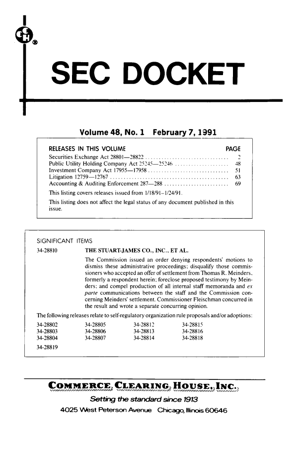 handle is hein.journals/secdoc48 and id is 1 raw text is: SEC DOCKET

17.

Volume 48, No.1            February 7, 1991
RELEASES IN THIS VOLUME                                         PAGE
Securities Exchange Act 28801- 28822  ...............................  2
Public Utility Holding Company Act 25245-25246 .................... 48
Investment Company Act 17955-17958 ............................. 51
Litigation  12759-  12767  ............................................  63
Accounting & Auditing Enforcement 287-288 ........................ 69
This listing covers releases issued from 1/18/91-1/24/91.
This listing does not affect the legal status of any document published in this
issue.

SIGNIFICANT ITEMS
34-28810          THE STUART-JAMES CO., INC., ET AL.
The Commission issued an order denying respondents' motions to
dismiss these administrative proceedings; disqualify those commis-
sioners who accepted an offer of settlement from Thomas R. Meinders,
formerly a respondent herein; foreclose proposed testimony by Mein-
ders; and compel production of all internal staff memoranda and ex
parte communications between the staff and the Commission con-
cerning Meinders' settlement. Commissioner Fleischman concurred in
the result and wrote a separate concurring opinion.
The following releases relate to self-regulatory organization rule proposals and/or adoptions:
34-28802          34-28805         34-28812          34-28815
34-28803          34-28806         34-28813          34-28816
34-28804          34-28807         34-28814          34-28818
34-28819
COMMERtCE, CLARING HouSE, INC..
o u~........v
Setting the standard since 1913
4025 West Peterson Avenue Chicago, Illinois 60646


