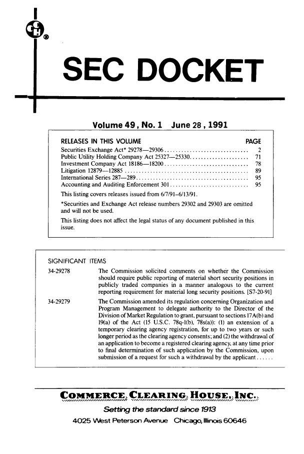 handle is hein.journals/secdoc49 and id is 1 raw text is: I

SEC DOCKET

-. I

Volume 49, No. 1 June 28,1991

SIGNIFICANT ITEMS

The Commission solicited comments on whether the Commission
should require public reporting of material short security positions in
publicly traded companies in a manner analogous to the current
reporting requirement for material long security positions. [S7-20-91]
The Commission amended its regulation concerning Organization and
Program Management to delegate authority to the Director of the
Division of Market Regulation to grant, pursuant to sections 17A(b) and
19(a) of the Act (15 U.S.C. 78q-l(b), 78s(a)): (1) an extension of a
temporary clearing agency registration, for up to two years or such
longer period as the clearing agency consents; and (2) the withdrawal of
an application to become a registered clearing agency, at any time prior
to final determination of such application by the Commission, upon
submission of a request for such a withdrawal by the applicant ......

RELEASES IN THIS VOLUME                                       PAGE
Securities Exchange Act* 29278- 29306 ..............................  2
Public Utility Holding Company Act 25327-25330 ..................... 71
Investment Company Act 18186- 18200 ..............................  78
Litigation  12879- 12885  ............................................  89
International Series 287-289 ........................................  95
Accounting and Auditing Enforcement 301 ............................  95
This listing covers releases issued from 6/7/91-6/13/91.
*Securities and Exchange Act release numbers 29302 and 29303 are omitted
and will not be used.
This listing does not affect the legal status of any document published in this
issue.

34-29278
34-29279

COMMERCE, CLEARIN0 HOUSE,1NC.,
Setting the standard since 1913
4025 West Peterson Avenue Chicago, Illinois 60646


