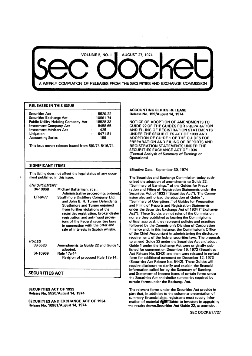 handle is hein.journals/secdoc5 and id is 1 raw text is: s          VOUM~        o~k5, NO. 1 AUGUST 27, 1974
A WEEKLY CC)MPILATUON OF RELEASES FROM THE SECURITIES/lAND EXCHANGE COMMISN

RELEASES IN THIS ISSUE

Securities Act
Securities Exchange Act
Public Utility Holding Company Act
Investment Company Act
Investment Advisers Act
Litigation
Accounting Series

5520-22
10961-74
- 18528-33
8458-65
425
6471-81
159

This issue covers releases issued from 8(9/74-8/16/74
SIGNIFICANT ITEMS
This listing does not affect the legal status of any docu-
ment published in this issue.
ENFORCEMENT
34-10968     Michael Batterman, et al.
Administrative proceedings ordered.
LR-6477     Strathmore Distillery Company Ltd.
and John B. R. Turner Defendants
Strathmore and Turner enjoined
from further violations of the
securities registration, broker-dealer
registration and anti-fraud provis-
ions of the Federal securities laws
in connection with the offer and
sale of interests in Scotcn whisky.
RULES
33-5520      Amendments to Guide 22 and Guide 1,
adopted.
34-10969     Rule 17a-14
Revision of proposed Rule 17a-14.
SECURITIES ACT
SECURITIES ACT OF 1933
Release No. 5520/August 14, 1974
SECURITIES AND EXCHANGE ACT OF 1934
Release No. 10961/August 14, 1974

ACCOUNTING SERIES RELEASE
Release No. 159/August 14, 1974
NOTICE OF ADOPTION OF AMENDMENTS TO
GUIDE 22 OF THE GUIDES FOR PREPARATION
AND FILING OF REGISTRATION STATEMENTS
UNDER THE SECURITIES ACT OF 1933 AND
ADOPTION OF GUIDE 1 OF THE GUIDES FOR
PREPARATION AND FILING OF REPORTS AND
REGISTRATION STATEMENTS UNDER THE
SECURITIES EXCHANGE ACT OF 1934
(Textual Analysis of Summary of Earnings or
Operations)
Effective Date: September 30, 1974
The Securities and Exchange Commission today auth-
orized the adoption of amendments to Guide 22,
Summary of Earnings, of the Guides for Prepa-
ration and Filing of Registration Statements under the
Securities Act of 1933 (Securities Act). The Comm-
ission also authorized the adoption of Guide 1,
Summary of Operptions, of Guides for Preparation
and Filing of Reports and Registration Statements
under the Securities Exchange Act of 1934 (Exchange
Act). These Guides are not rules of the Commission
nor are they published as bearing the Commission's
official approval; they represent policies and practices
followed by the Commision's Division of Corporation
Finance and, in this instance, the Commission's Office
of the Chief Accountant in administering the disclosure
requirements of the federal securities laws. The proposals
to amend Guide 22 under the Securities Act and adopt
Guide 1 under the Exchange Act were originally pub-
lished for comment on December 19, 1972 (Securities
Act Release No. 5342) and then were reissued in revised
fDrm for additional comment on December 12, 1973
(Securities Act Release No. 5442). These Guides will
require disclosure to clarify and explain the financial
information called for by the Summary of Earnings
and Statement of Income items of certain forms under
the Securities Act and similar summaries required by
certain forms under the Exchange Act.
The relevant forms under the Securities Act provide in
phrt that, in addition to the columnar presentation of
summary financial data, registrants must supply infor-
mation of material Apfahte to investors in app r.ing
the results shown.Securities Act Guide 22, as amended,
SEC DOCKET/727


