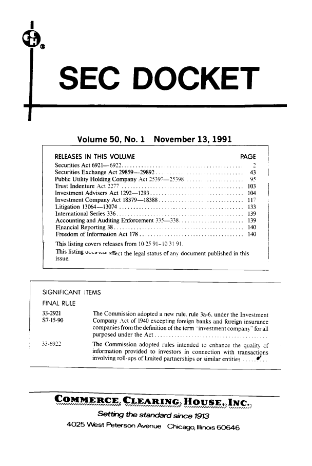 handle is hein.journals/secdoc50 and id is 1 raw text is: I
SEC DOCKET
Volume 50, No. 1 November 13, 1991
RELEASES IN THIS VOLUME                                           PAGE
Securities Act 6921-6922                                              2
Securities Exchange Act 29859-29892 ................    ..........  43
Public Utility Holding Company Act 25397- 2598....................  95
Trust Indenture  Act 2277  .................. ........... ...........  103
Investment Advisers Act 1292- 1293 .................................  104
Investment Company Act 18379-18388 .............................. 117
Litigation  13064- 13074  ............................................  133
International Series  336  ............................................  139
Accounting and Auditing Enforcement 335-118 ............... 139
Financial  Reporting  38  ..............................................  140
Freedom  of Information  Act 178  .....................................  140
This listing covers releases from 1025 91-10 31 91.
This listing uu,.  offect the legal status of an document published in this
issue.
SIGNIFICANT ITEMS
FINAL RULE
33-2921           The Commission adopted a new rule. rule 3a-6. under the Investment
S7-15-90          Company Act of 1940 excepting foreign banks and foreign insurance
companies from the definition of the term --investment company for all
purposed under the Act ..................................
33-6911           The Commission adopted rules intended to enhance the quality of
information provided to investors in connection with transactions
involving roll-ups of limited partnerships or similar entities .....
COMIT[ERCIE, CLEARING.HOUSE.,INc..
Set&V        the standard since 1913
4025 West Peterson Avenue Chicago, Illinc s 60646


