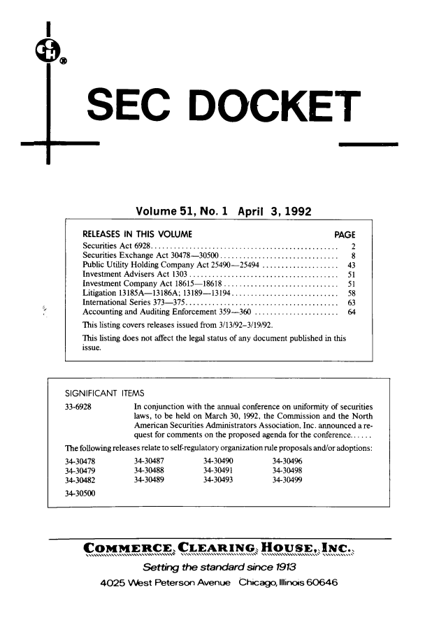 handle is hein.journals/secdoc51 and id is 1 raw text is: I

SEC DOCKET
Volume 51, No. 1 April 3, 1992
RELEASES IN THIS VOLUME                                           PAGE
Securities Act 6928   ........................................2
Securities Exchange Act 30478-30500 ...............................    8
Public Utility Holding Company Act 25490-25494 ....................   43
Investment Advisers Act 1303  .......................................  51
Investment Company Act 18615-18618 ..............................     51
Litigation 13185A-13186A; 13189-13194 ............................    58
International Series 373-375 ........................................  63
Accounting and Auditing Enforcement 359-360 ......................    64
This listing covers releases issued from 3/13/92-3/19/92.
This listing does not affect the legal status of any document published in this
issue.

SIGNIFICANT ITEMS
33-6928           In conjunction with the annual conference on uniformity of securities
laws, to be held on March 30, 1992, the Commission and the North
American Securities Administrators Association, Inc. announced a re-
quest for comments on the proposed agenda for the conference ......
The following releases relate to self-regulatory organization rule proposals and/or adoptions:
34-30478          34-30487         34-30490          34-30496
34-30479          34-30488         34-30491          34-30498
34-30482          34-30489         34-30493          34-30499
34-30500
COMMERCE, CLEARING, HouSE, INC.,
Setting the standard since 1913
4025 West Peterson Avenue Chicago, Illinois 60646


