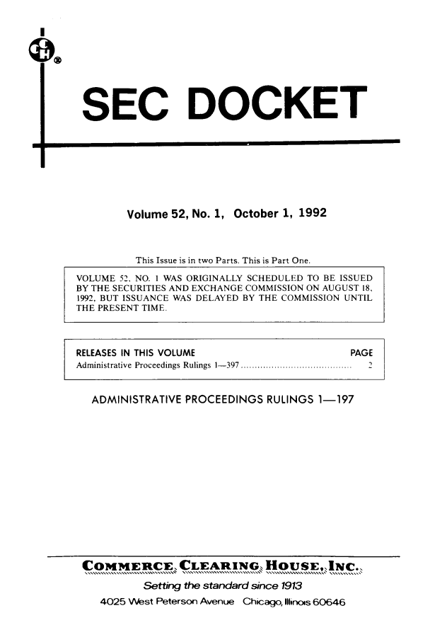 handle is hein.journals/secdoc52 and id is 1 raw text is: I

SEC DOCKET

El

Volume 52, No. 1, October 1, 1992
This Issue is in two Parts. This is Part One.
VOLUME 52, NO. 1 WAS ORIGINALLY SCHEDULED TO BE ISSUED
BY THE SECURITIES AND EXCHANGE COMMISSION ON AUGUST 18,
1992, BUT ISSUANCE WAS DELAYED BY THE COMMISSION UNTIL
THE PRESENT TIME.

RELEASES IN THIS VOLUME                                        PAGE
Administrative  Proceedings Rulings  1- 397 ........................................  2
ADMINISTRATIVE PROCEEDINGS RULINGS 1-197

COMMERCE, CLEARINGS HOUSE,, INC.,
Setting the standard since 1913
4025 West Peterson Avenue Chicago, Illinois 60646


