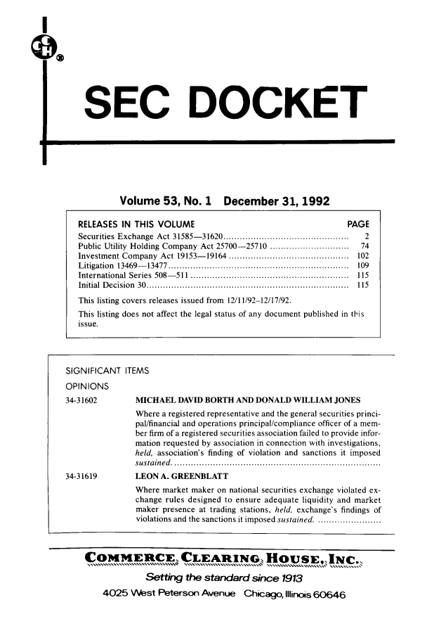 handle is hein.journals/secdoc53 and id is 1 raw text is: SEC DOCKET

Volume 53, No. 1 December 31, 1992

RELEASES IN THIS VOLUME                                        PAGE
Securities  Exchange  Act 31585- 31620 ..............................................  2
Public Utility Holding Company Act 25700-25710 .............................  74
Investment Company  Act  19153- 19164  ............................................  102
L itigation  13469- 13477  ..................................................................  109
International  Series  508- 511  ..........................................................  115
Initial  D ecision  30  ..........................................................................  115
This listing covers releases issued from 12/11/92-12/17/92.
This listing does not affect the legal status of any document published in this
issue.
SIGNIFICANT ITEMS
OPINIONS
34-31602        MICHAEL DAVID BORTH AND DONALD WILLIAM JONES
Where a registered representative and the general securities princi-
pal/financial and operations principal/compliance officer of a mem-
ber firm of a registered securities association failed to provide infor-
mation requested by association in connection with investigations,
held, association's finding of violation and sanctions it imposed
su sta in ed   ............................................................................
34-31619        LEON A. GREENBLATT
Where market maker on national securities exchange violated ex-
change rules designed to ensure adequate liquidity and market
maker presence at trading stations, held, exchange's findings of
violations and the sanctions it imposed sustained ........................
COMMERCE, CLEARING, HOUSE,.INC..
Setting the standard since 1913
4025 West Peterson Avenue Chicago, Illinois 60646



