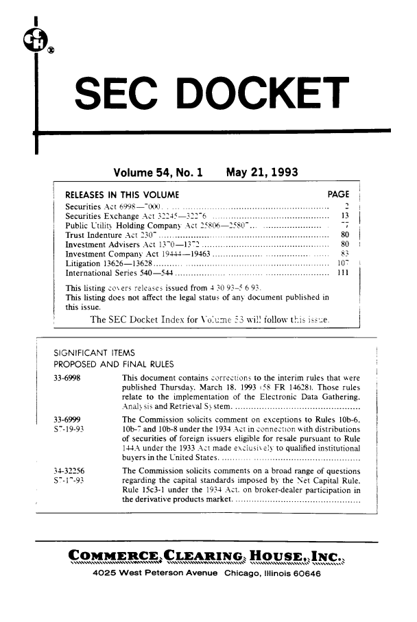 handle is hein.journals/secdoc54 and id is 1 raw text is: SEC DOCKET
Volume 54, No. 1           May 21, 1993
RELEASES IN THIS VOLUME                                       PAGE
Securities  A ct  6998-- - - .0 .  ...  .......................................................  2
Securities  Exchange  Act 3224- ',-12-6  ............................................  13
Public Utility Holding Company Act 25806-2580-. .........................  -7
Trust  Indenture  A ct  230-. .............................................................  80
Investment Advisers Act 11-0-112 ................................  80
Investment Company  Act 19444- 19463 ................ ......................  83
L itigation  13626- 13628  ................................................................  107
International  Series  540- 544  ........................................................ 111
This listing co% ers releases issued from 4 10 93-5 6 93.
This listing does not affect the legal status of any document published in
this issue.
The SEC Docket Index for Voume 53 wi! follow thiS i-su e
SIGNIFICANT ITEMS
PROPOSED AND FINAL RULES
33-6998         This document contains corrections to the interim rules that ere
published Thursday. March 18. 1993 (58 FR 14628). Those rules
relate to the implementation of the Electronic Data Gathering.
Anal sis and  Retrieval S  stem   ...........................................
33-6999         The Commission solicits comment on exceptions to Rules lOb-6.
S-19-93        10b-7 and 10b-8 under the 1934 Act in connection xvith distributions
of securities of foreign issuers eligible for resale pursuant to Rule
144A under the 1933 Act made exclusi\ e!y to qualified institutional
buyers in  the  United  States ...............................................
34-32256        The Commission solicits comments on a broad range of questions
S-11-93        regarding the capital standards imposed by the Net Capital Rule.
Rule 15c3-1 under the 1934 Act. on broker-dealer participation in
the derivative products market ................................

COMMERCEXLEARING, HouSE, INC.,
4025 West Peterson Avenue Chicago, Illinois 60646



