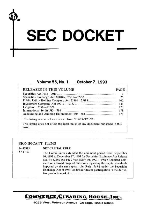 handle is hein.journals/secdoc55 and id is 1 raw text is: SEC DOCKET

U U

Volume 55, No. 1

October 7, 1993

RELEASES IN THIS VOLUME                                        PAGE
Securities  A ct  7013- 7015  .............................................................. .  3
Securities Exchange Act 32848A, 32915- 32952 ..................................  26
Public Utility Holding Company Act 25884-25888 .............................. 100
Investment Company  Act 19719- 19732 ............................................  143
L itigation  13796- 13799  ..................................................................  170
International Series  583- 584  ..........................................................  173
Accounting and  Auditing Enforcement 480-484 .................................  173
This listing covers releases issued from 9/17/93-9/23/93.
This listing does not affect the legal status of any document published in this
issue.
SIGNIFICANT ITEMS
34-32915        NET CAPITAL RULE
S7-17-93        The Commission extended the comment period from September
10, 1993 to December 17, 1993 for Securities Exchange Act Release
No. 34-32256 (58 FR 27486 [May 10, 1993], which solicited com-
ment on a broad range of questions regarding the capital standards
imposed by the net capital rule, Rule 15c3-1 under the Securities
Exchange Act of 1934, on broker-dealer participation in the deriva-
tive  products  m arket .............................................................

CMMERCECLEARING HOUSE,,1NC.,
4025 West Peterson Avenue Chicago, Illinois 60646


