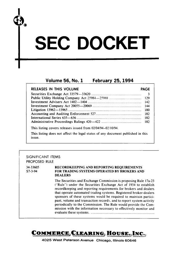 handle is hein.journals/secdoc56 and id is 1 raw text is: I
QX

SEC DOCKET

Volume 56, No. 1  February 25, 1994

SIGNIFICANT ITEMS
PROPOSED RULE

RECORDKEEPING AND REPORTING REQUIREMENTS
FOR TRADING SYSTEMS OPERATED BY BROKERS AND
DEALERS
The Securities and Exchange Commission is proposing Rule 17a-23
(Rule) under the Securities Exchange Act of 1934 to establish
recordkeeping and reporting requirements for brokers and dealers
that operate automated trading systems. Registered broker-dealers
sponsors of these systems would be required to maintain partici-
pant, volume and transaction records, and to report system activity
periodically to the Commission. The Rule would provide the Com-
mission with the information necessary to effectively monitor and
evaluate  these  system s . .........................................................

C   4ME    CE LEA n   NG     HIoSE, 4C.
4025 West Peterson Avenue Chicago, Illinois 60646

RELEASES IN THIS VOLUME                                                                  PAGE
Securities Exchange Act 33579-33620 .............................................              3
Public Utility Holding Company Act 25984-25988 .............................                129
Investment Advisers Act 1402-1404 ................................................          142
Investment Company Act 20055-20069 ............................................             144
L itigation  13962-    13965  ..................................................................  180
Accounting and Auditing Enforcement 527 .........................................           182
International    Series  635-   636  ..........................................................  182
Administrative Proceedings Rulings 420-422 ....................................             182
This listing covers releases issued from 02/04/94-02/10/94.
This listing does not affect the legal status of any document published in this
issue.

34-33605
S7-3-94


