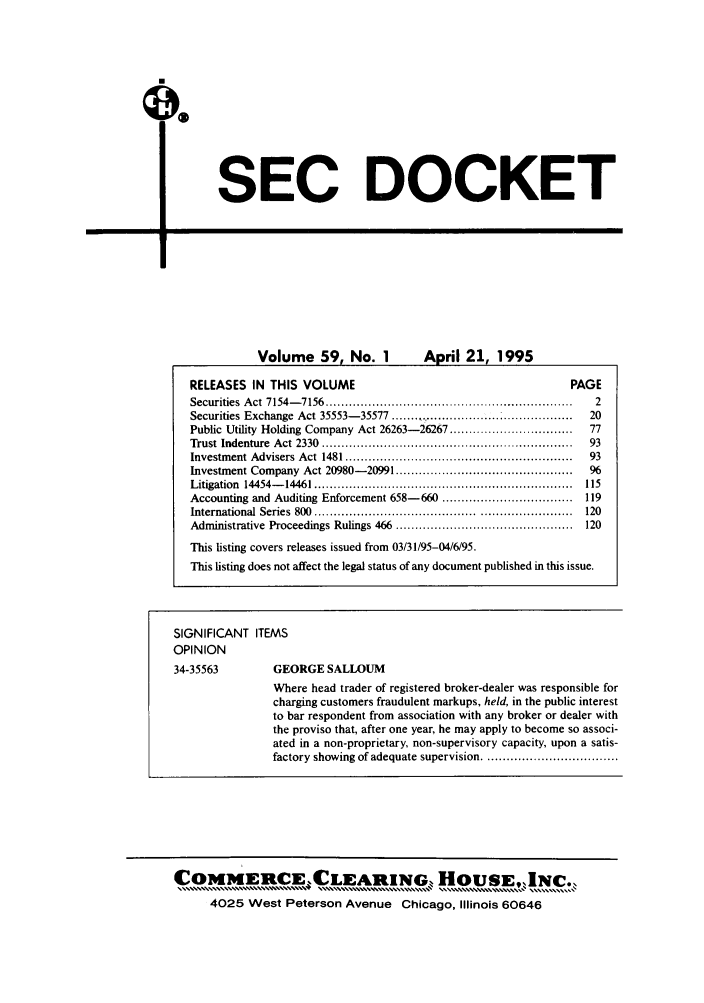 handle is hein.journals/secdoc59 and id is 1 raw text is: SEC DOCKET

r _-        I

Volume 59, No. 1                    April 21, 1995
RELEASES IN THIS VOLUME                                                           PAGE
Securities  A ct  7154- 7 156  ................................................................  2
Securities Exchange Act 35553-35577 ............................                      20
Public Utility Holding Company Act 26263-26267 ................................       77
Trust  Indenture  Act  2330  .................................................................  93
Investment Advisers    Act  1481 ..........................................................  93
Investment Company Act 20980-20991 ..............................................     96
Litigation  14454-  14461 ...................................................................  115
Accounting and Auditing Enforcement 658-660 ..................................       119
International  Series  800  ..........................................  ......................  120
Administrative Proceedings Rulings 466 ..............................................  120
This listing covers releases issued from 03/31/95-04/6/95.
This listing does not affect the legal status of any document published in this issue.
SIGNIFICANT ITEMS
OPINION
34-35563             GEORGE SALLOUM
Where head trader of registered broker-dealer was responsible for
charging customers fraudulent markups, held, in the public interest
to bar respondent from association with any broker or dealer with
the proviso that, after one year, he may apply to become so associ-
ated in a non-proprietary, non-supervisory capacity, upon a satis-
factory showing of adequate supervision ...................................

COMMERCE,, CLEARINGo Iois60NC.
4025 West Peterson Avenue Chicago, Illinois 60646


