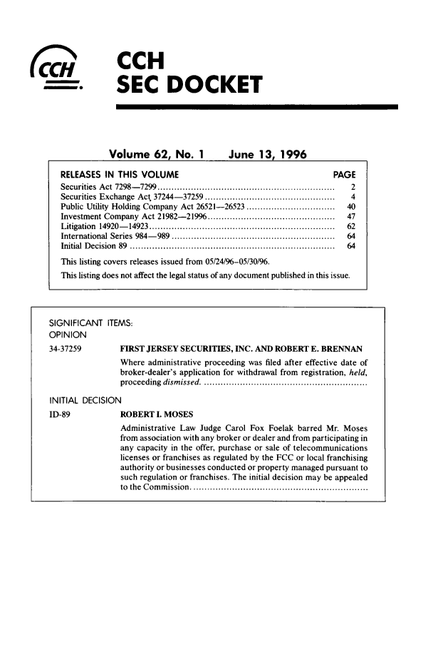 handle is hein.journals/secdoc62 and id is 1 raw text is: -S
(C~m

CCH
SEC DOCKET

Volume 62, No. 1  June 13, 1996

RELEASES IN THIS VOLUME                                                           PAGE
Securities  A ct  7298- 7299  ................................................................  2
Securities Exchange Act 37244-37259 ...............................................   4
Public Utility Holding Company Act 26521-26523 ................................       40
Investment Company Act 21982-21996 ..............................................     47
Litigation  14920-   14923  ...................................................................  62
International Series  984-   989  ...........................................................  64
Initial  D ecision  89  ..........................................................................  64
This listing covers releases issued from 05/24/96-05/30/96.
This listing does not affect the legal status of any document published in this issue.
SIGNIFICANT ITEMS:
OPINION
34-37259             FIRST JERSEY SECURITIES, INC. AND ROBERT E. BRENNAN
Where administrative proceeding was filed after effective date of
broker-dealer's application for withdrawal from registration, held,
proceeding   dism issed ............................................................
INITIAL DECISION
ID-89                ROBERT I. MOSES
Administrative Law Judge Carol Fox Foelak barred Mr. Moses
from association with any broker or dealer and from participating in
any capacity in the offer, purchase or sale of telecommunications
licenses or franchises as regulated by the FCC or local franchising
authority or businesses conducted or property managed pursuant to
such regulation or franchises. The initial decision may be appealed
to  the  C om m ission  ................................................................



