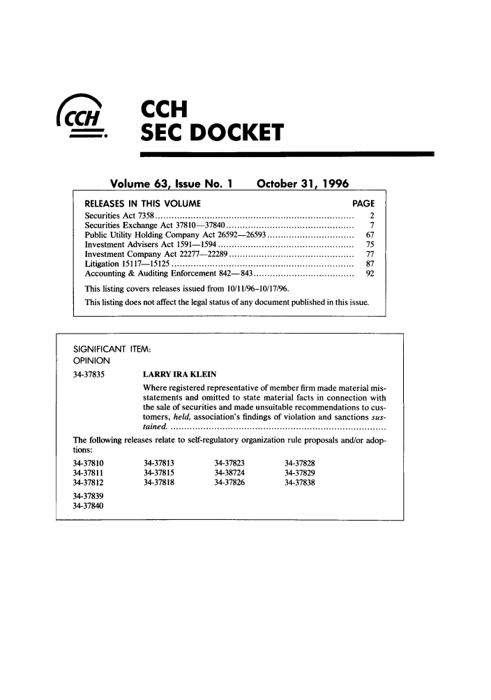 handle is hein.journals/secdoc63 and id is 1 raw text is: ( 0

CCH
SEC DOCKET

Volume 63, Issue No. 1              October 31, 1996
RELEASES IN THIS VOLUME                                          PAGE
Securities  A ct  7358  .........................................................................  2
Securities Exchange Act 37810- 37840 ...............................................  7
Public Utility Holding Company Act 26592-26593 ................................  67
Investment Advisers Act 1591- 1594 ..................................................  75
Investment Company Act 22277- 22289 ..............................................  77
Litigation  15117- 15125  ...................................................................  87
Accounting & Auditing Enforcement 842-843 .....................................  92
This listing covers releases issued from 10/11/96-10/17/96.
This listing does not affect the legal status of any document published in this issue.
SIGNIFICANT ITEM:
OPINION
34-37835         LARRY IRA KLEIN
Where registered representative of member firm made material mis-
statements and omitted to state material facts in connection with
the sale of securities and made unsuitable recommendations to cus-
tomers, held, association's findings of violation and sanctions sus-
tained   ...............................................................................
The following releases relate to self-regulatory organization rule proposals and/or adop-
tions:
34-37810         34-37813         34-37823         34-37828
34-37811         34-37815         34-38724         34-37829
34-37812         34-37818         34-37826         34-37838
34-37839
34-37840


