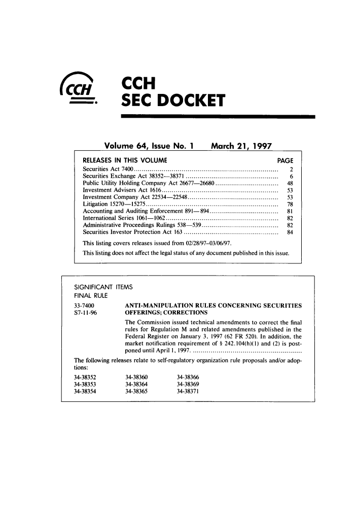 handle is hein.journals/secdoc64 and id is 1 raw text is: CCH
SEC DOCKET

Volume 64, Issue No. 1                                  March 21, 1997
RELEASES IN THIS VOLUME                                                                               PAGE
Securities    A  ct  7400  .........................................................................         2
Securities Exchange Act 38352-38371 ...............................................                          6
Public Utility Holding Company Act 26677-26680 ................................                            48
Investment Advisers Act 1616 ...........................................................                   53
Investment Company Act 22534-22548 .............................................                           53
Litigation    15270-      15275 ...................................................................        78
Accounting and Auditing Enforcement 891-                      894 ...................................       81
International Series 1061-            1062 .........................................................       82
Administrative Proceedings Rulings 538-539 .......................................                         82
Securities Investor Protection Act 163 ...............................................                     84
This listing covers releases issued from 02/28/97-03/06/97.
This listing does not affect the legal status of any document published in this issue.

( 0
coft

SIGNIFICANT ITEMS
FINAL RULE
33-7400         ANTI-MANIPULATION RULES CONCERNING SECURITIES
S7-11-96        OFFERINGS; CORRECTIONS
The Commission issued technical amendments to correct the final
rules for Regulation M and related amendments published in the
Federal Register on January 3, 1997 (62 FR 520). In addition, the
market notification requirement of § 242.104(h)(1) and (2) is post-
poned  until A pril  1,  1997 ........................................................
The following releases relate to self-regulatory organization rule proposals and/or adop-
tions:
34-38352         34-38360        34-38366
34-38353         34-38364        34-38369
34-38354         34-38365        34-38371



