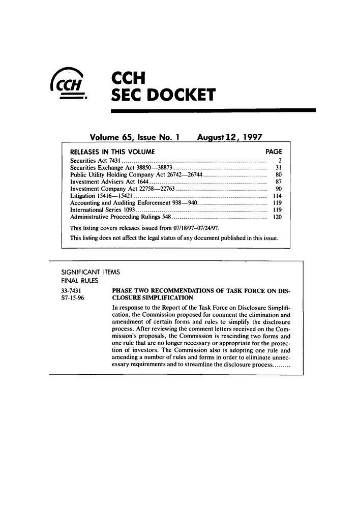 handle is hein.journals/secdoc65 and id is 1 raw text is: CCH
SEC DOCKET

Volume 65, Issue No. 1  August 12, 1997

RELEASES IN THIS VOLUME                                           PAGE
Securities  A ct  7431 .........................................................................  2
Securities Exchange  Act 38850- 38873 ...............................................  31
Public Utility Holding Company Act 26742-26744 ................................  80
Investm ent Advisers  Act  1644  ...........................................................  87
Investment Company  Act 22758- 22763 ..............................................  90
Litigation  15416- 15421 ...................................................................  114
Accounting and Auditing Enforcement 938-940 ................................... 119
International Series  1093 ..................................................................  119
Administrative  Proceeding  Rulings 548 ................................................  120
This listing covers releases issued from 07/18/97-07/24/97.
This listing does not affect the legal status of any document published in this issue.
SIGNIFICANT ITEMS
FINAL RULES
33-7431          PHASE TWO RECOMMENDATIONS OF TASK FORCE ON DIS-
S7-15-96         CLOSURE SIMPLIFICATION
In response to the Report of the Task Force on Disclosure Simplifi-
cation, the Commission proposed for comment the elimination and
amendment of certain forms and rules to simplify the disclosure
process. After reviewing the comment letters received on the Com-
mission's proposals, the Commission is rescinding two forms and
one rule that are no longer necessary or appropriate for the protec-
tion of investors. The Commission also is adopting one rule and
amending a number of rules and forms in order to eliminate unnec-
essary requirements and to streamline the disclosure process .........

CO6


