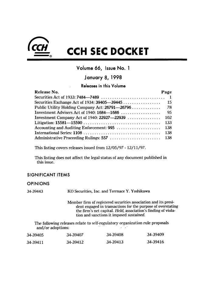 handle is hein.journals/secdoc66 and id is 1 raw text is: CCH SEC DOCKET

Volume 66, Issue No. 1
January 8, 1998
Releases in this Volume
Release No.
Securities Act of 1933: 7484-7489 ................
Securities Exchange Act of 1934: 39405-39445 ......
Public Utility Holding Company Act: 26791-26796..
Investment Advisers Act of 1940: 1684-1686 .......
Investment Company Act of 1940: 22927-22939 ....
Litigation: 15581- 15590  ........................
Accounting and Auditing Enforcement: 995 .........
International Series: 1108  ........................
Administrative Proceeding Rulings: 557 ............

Page
.............  1
...........   15
...........   78
...........   95
...........  102
...........  133
...........  138
...........  138
...........  138

This listing covers releases issued from 12/05/97 - 12/11/97.
This listing does not affect the legal status of any document published in
this issue.
SIGNIFICANT ITEMS
OPINIONS

34-39443

KO Securities, Inc. and Terrnace Y. Yoshikawa

Member firm of registered securities association and its presi-
dent engaged in transactions for the purpose of overstating
the firm's net capital. Held, association's finding of viola-
tion and sanctions it imposed sustained.
The following releases relate to self-regulatory organization rule proposals
and/or adoptions:

34-39407

34-39405
34-39411

34-39408

34-39412         34-39413

34-39409
34-39416

(c(


