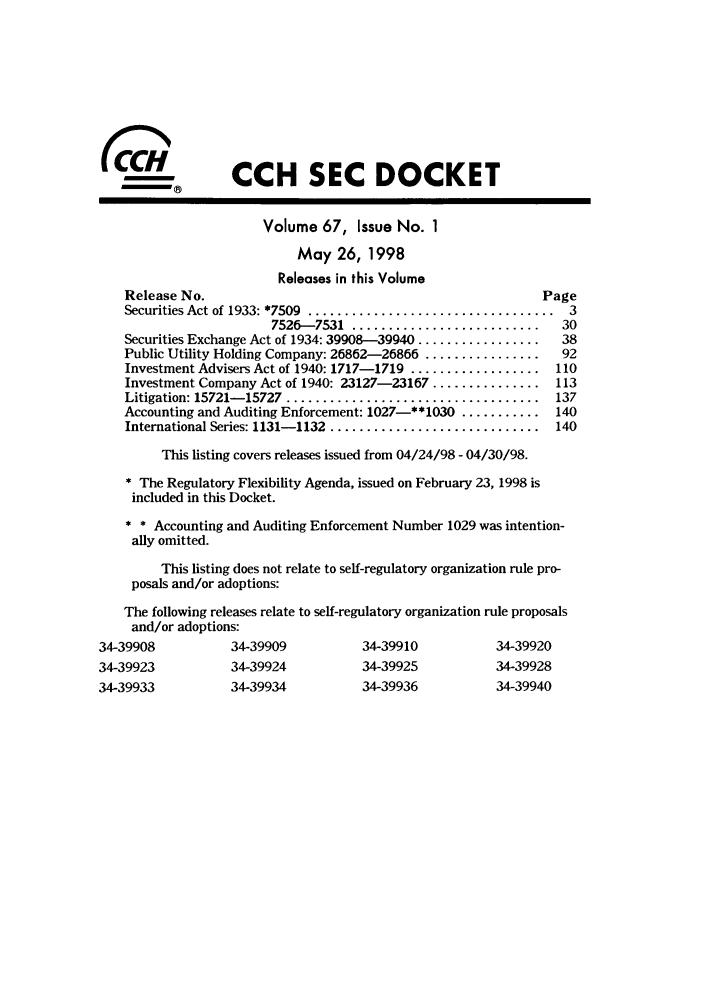 handle is hein.journals/secdoc67 and id is 1 raw text is: (CCH SEC DOCKET
Volume 67, Issue No. 1
May 26, 1998
Releases in this Volume
Release No.                                               Page
Securities Act of 1933: *7509  ..................................  3
7526- 7531  ..........................  30
Securities Exchange Act of 1934: 39908-39940 .................  38
Public Utility Holding Company: 26862-26866 ................  92
Investment Advisers Act of 1940: 1717-1719 .................. 110
Investment Company Act of 1940: 23127-23167 ............... 113
Litigation: 15721- 15727  ...................................  137
Accounting and Auditing Enforcement: 1027-**1030 ........... 140
International Series: 1131- 1132  .............................  140
This listing covers releases issued from 04/24/98 - 04/30/98.
* The Regulatory Flexibility Agenda, issued on February 23, 1998 is
included in this Docket.
* * Accounting and Auditing Enforcement Number 1029 was intention-
ally omitted.
This listing does not relate to self-regulatory organization rule pro-
posals and/or adoptions:
The following releases relate to self-regulatory organization rule proposals
and/or adoptions:
34-39908          34-39909          34-39910           34-39920
34-39923          34-39924          34-39925           34-39928

34-39934         34-39936

34-39940

34-39933


