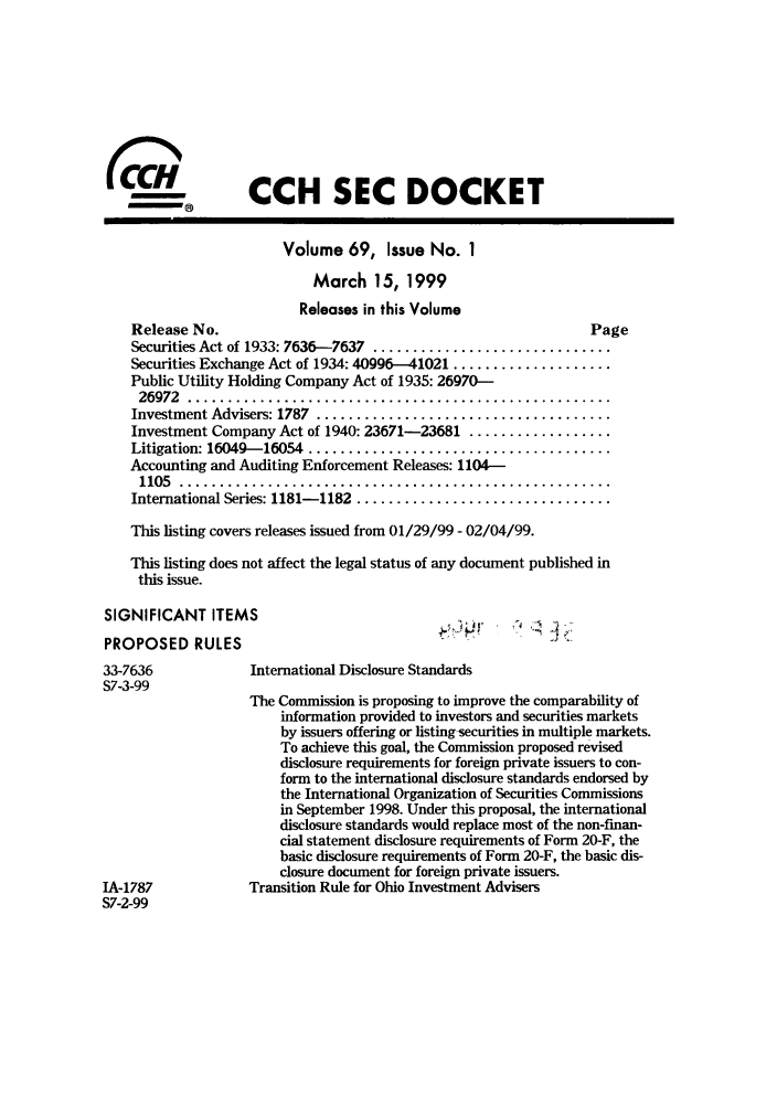 handle is hein.journals/secdoc69 and id is 1 raw text is: CCH SEC DOCKET
Volume 69, Issue No. 1
March 15, 1999
Releases in this Volume
Release No.                                                  Page
Securities Act of 1933: 7636-7637 ..............................
Securities Exchange Act of 1934: 40996-41021 ....................
Public Utility Holding Company Act of 1935: 26970-
26972  .....................................................
Investment Advisers: 1787  .....................................
Investment Company Act of 1940: 23671-23681 ..................
Litigation: 16049-16054  ......................................
Accounting and Auditing Enforcement Releases: 1104-
1105  ......................................................
International Series: 1181-1182  ................................
This listing covers releases issued from 01/29/99 - 02/04/99.
This listing does not affect the legal status of any document published in
this issue.
SIGNIFICANT ITEMS
PROPOSED RULES
33-7636             International Disclosure Standards
S7-3-99
The Commission is proposing to improve the comparability of
information provided to investors and securities markets
by issuers offering or listing-securities in multiple markets.
To achieve this goal, the Commission proposed revised
disclosure requirements for foreign private issuers to con-
form to the international disclosure standards endorsed by
the International Organization of Securities Commissions
in September 1998. Under this proposal, the international
disclosure standards would replace most of the non-finan-
cial statement disclosure requirements of Form 20-F, the
basic disclosure requirements of Form 20-F, the basic dis-
closure document for foreign private issuers.
IA-1787            Transition Rule for Ohio Investment Advisers
S7-2-99


